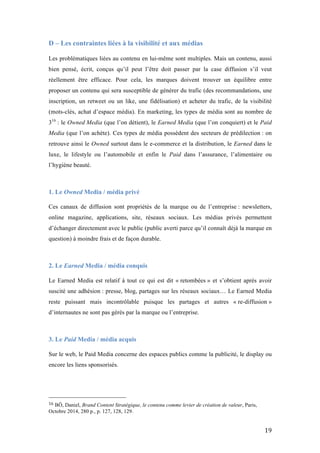   19	
  
D – Les contraintes liées à la visibilité et aux médias
	
  
Les problématiques liées au contenu en lui-même sont multiples. Mais un contenu, aussi
bien pensé, écrit, conçus qu’il peut l’être doit passer par la case diffusion s’il veut
réellement être efficace. Pour cela, les marques doivent trouver un équilibre entre
proposer un contenu qui sera susceptible de générer du trafic (des recommandations, une
inscription, un retweet ou un like, une fidélisation) et acheter du trafic, de la visibilité
(mots-clés, achat d’espace média). En marketing, les types de média sont au nombre de
316
: le Owned Media (que l’on détient), le Earned Media (que l’on conquiert) et le Paid
Media (que l’on achète). Ces types de média possèdent des secteurs de prédilection : on
retrouve ainsi le Owned surtout dans le e-commerce et la distribution, le Earned dans le
luxe, le lifestyle ou l’automobile et enfin le Paid dans l’assurance, l’alimentaire ou
l’hygiène beauté.
1. Le Owned Media / média privé
	
  
Ces canaux de diffusion sont propriétés de la marque ou de l’entreprise : newsletters,
online magazine, applications, site, réseaux sociaux. Les médias privés permettent
d’échanger directement avec le public (public averti parce qu’il connaît déjà la marque en
question) à moindre frais et de façon durable.
2. Le Earned Media / média conquis
	
  
Le Earned Media est relatif à tout ce qui est dit « retombées » et s’obtient après avoir
suscité une adhésion : presse, blog, partages sur les réseaux sociaux… Le Earned Media
reste puissant mais incontrôlable puisque les partages et autres « re-diffusion »
d’internautes ne sont pas gérés par la marque ou l’entreprise.
3. Le Paid Media / média acquis
	
  
Sur le web, le Paid Media concerne des espaces publics comme la publicité, le display ou
encore les liens sponsorisés.
	
  	
  	
  	
  	
  	
  	
  	
  	
  	
  	
  	
  	
  	
  	
  	
  	
  	
  	
  	
  	
  	
  	
  	
  	
  	
  	
  	
  	
  	
  	
  	
  	
  	
  	
  	
  	
  	
  	
  	
  	
  	
  	
  	
  	
  	
  	
  	
  	
  	
  	
  	
  	
  	
  	
  	
  
16	
  BÔ, Daniel, Brand Content Stratégique, le contenu comme levier de création de valeur, Paris,
Octobre 2014, 280 p., p. 127, 128, 129.
 