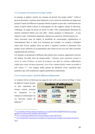   20	
  
4. Les marques deviennent leur propre média
	
  
Le passage au digital a permis aux marques de devenir leur propre média17
. Celles-ci
peuvent désormais s’exprimer plus largement et avec moins de contraintes qu’auparavant
puisque l’espace de diffusion est presque illimité et gratuit ou peu cher, contrairement aux
achats d’espace média coûteux et contraignants sur des supports comme la télévision,
l’affichage, les pages de presse ou encore la radio. Elles communiquent désormais de
manière totalement libérée avec leur cible - clients, prospects et influenceurs – et peu
importe le sujet : information importante, réponses aux questions, divertissements, etc.
Autre nouveauté issue du digital, la possibilité de communiquer régulièrement et
instantanément dans le cadre d’un événement par exemple. Les marques n’attendent
même plus d’avoir quelque chose de précis à exprimer (comme le lancement d’un
produit, d’une collection ou un partenariat), elles créent un lien avec leur cible en postant
régulièrement des contenus.
Les marques, en produisant et diffusant elles-mêmes leurs contenus, apprennent à devenir
des médias. On parle alors de marque-média : « Marque ayant totalement assumé et
investi le statut d’éditeur, au point de proposer une offre de contenus suffisamment
étoffée pour exister de façon autonome, voire d’être commercialisée comme un produit à
part entière. » 18
Une marque média permet de bénéficier d’une exposition plus
qualitative que celle résultant des supports publicitaires traditionnels.
5. Les réseaux sociaux, canal de diffusion indispensable
	
  
Le contenu web ne se limite pas aux pages de sites web ou aux articles de blogs. L’essor
du digital et la place de plus
en plus importante des
réseaux sociaux poussent
les entreprises et les
marques à communiquer via
ces nouveaux canaux de
diffusion.19
	
  	
  	
  	
  	
  	
  	
  	
  	
  	
  	
  	
  	
  	
  	
  	
  	
  	
  	
  	
  	
  	
  	
  	
  	
  	
  	
  	
  	
  	
  	
  	
  	
  	
  	
  	
  	
  	
  	
  	
  	
  	
  	
  	
  	
  	
  	
  	
  	
  	
  	
  	
  	
  	
  	
  	
  
17	
  www.latribune.fr/blogs/strategie-marketing-en-1min30/20140610trib000834265/une-strategie-
digitale-est-avant-tout-une-strategie-editoriale.html	
  
18	
  www.e-marketing.fr/Definitions-Glossaire/Marque-media-240210.htm	
  
19	
  www.entreprendre.fr/pourquoi-les-entreprises-ne-peuvent-plus-echapper-aux-reseaux-sociaux-en-
2015
 