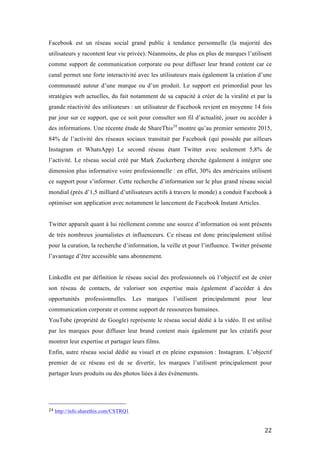   22	
  
Facebook est un réseau social grand public à tendance personnelle (la majorité des
utilisateurs y racontent leur vie privée). Néanmoins, de plus en plus de marques l’utilisent
comme support de communication corporate ou pour diffuser leur brand content car ce
canal permet une forte interactivité avec les utilisateurs mais également la création d’une
communauté autour d’une marque ou d’un produit. Le support est primordial pour les
stratégies web actuelles, du fait notamment de sa capacité à créer de la viralité et par la
grande réactivité des utilisateurs : un utilisateur de Facebook revient en moyenne 14 fois
par jour sur ce support, que ce soit pour consulter son fil d’actualité, jouer ou accéder à
des informations. Une récente étude de ShareThis24
montre qu’au premier semestre 2015,
84% de l’activité des réseaux sociaux transitait par Facebook (qui possède par ailleurs
Instagram et WhatsApp) Le second réseau étant Twitter avec seulement 5,8% de
l’activité. Le réseau social créé par Mark Zuckerberg cherche également à intégrer une
dimension plus informative voire professionnelle : en effet, 30% des américains utilisent
ce support pour s’informer. Cette recherche d’information sur le plus grand réseau social
mondial (près d’1,5 milliard d’utilisateurs actifs à travers le monde) a conduit Facebook à
optimiser son application avec notamment le lancement de Facebook Instant Articles.
Twitter apparaît quant à lui réellement comme une source d’information où sont présents
de très nombreux journalistes et influenceurs. Ce réseau est donc principalement utilisé
pour la curation, la recherche d’information, la veille et pour l’influence. Twitter présente
l’avantage d’être accessible sans abonnement.
LinkedIn est par définition le réseau social des professionnels où l’objectif est de créer
son réseau de contacts, de valoriser son expertise mais également d’accéder à des
opportunités professionnelles. Les marques l’utilisent principalement pour leur
communication corporate et comme support de ressources humaines.
YouTube (propriété de Google) représente le réseau social dédié à la vidéo. Il est utilisé
par les marques pour diffuser leur brand content mais également par les créatifs pour
montrer leur expertise et partager leurs films.
Enfin, autre réseau social dédié au visuel et en pleine expansion : Instagram. L’objectif
premier de ce réseau est de se divertir, les marques l’utilisent principalement pour
partager leurs produits ou des photos liées à des évènements.
	
  	
  	
  	
  	
  	
  	
  	
  	
  	
  	
  	
  	
  	
  	
  	
  	
  	
  	
  	
  	
  	
  	
  	
  	
  	
  	
  	
  	
  	
  	
  	
  	
  	
  	
  	
  	
  	
  	
  	
  	
  	
  	
  	
  	
  	
  	
  	
  	
  	
  	
  	
  	
  	
  	
  	
  
24	
  http://info.sharethis.com/CSTRQ1	
  
 