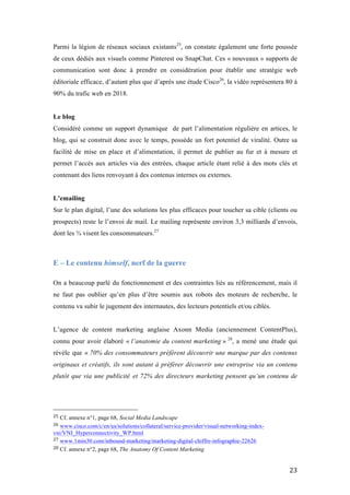   23	
  
Parmi la légion de réseaux sociaux existants25
, on constate également une forte poussée
de ceux dédiés aux visuels comme Pinterest ou SnapChat. Ces « nouveaux » supports de
communication sont donc à prendre en considération pour établir une stratégie web
éditoriale efficace, d’autant plus que d’après une étude Cisco26
, la vidéo représentera 80 à
90% du trafic web en 2018.
Le blog
Considéré comme un support dynamique de part l’alimentation régulière en artices, le
blog, qui se construit donc avec le temps, possède un fort potentiel de viralité. Outre sa
facilité de mise en place et d’alimentation, il permet de publier au fur et à mesure et
permet l’accès aux articles via des entrées, chaque article étant relié à des mots clés et
contenant des liens renvoyant à des contenus internes ou externes.
L’emailing
Sur le plan digital, l’une des solutions les plus efficaces pour toucher sa cible (clients ou
prospects) reste le l’envoi de mail. Le mailing représente environ 3,3 milliards d’envois,
dont les ¾ visent les consommateurs.27
E – Le contenu himself, nerf de la guerre
On a beaucoup parlé du fonctionnement et des contraintes liés au référencement, mais il
ne faut pas oublier qu’en plus d’être soumis aux robots des moteurs de recherche, le
contenu va subir le jugement des internautes, des lecteurs potentiels et/ou ciblés.
L’agence de content marketing anglaise Axonn Media (anciennement ContentPlus),
connu pour avoir élaboré « l’anatomie du content marketing » 28
, a mené une étude qui
révèle que « 70% des consommateurs préfèrent découvrir une marque par des contenus
originaux et créatifs, ils sont autant à préférer découvrir une entreprise via un contenu
plutôt que via une publicité et 72% des directeurs marketing pensent qu’un contenu de
	
  	
  	
  	
  	
  	
  	
  	
  	
  	
  	
  	
  	
  	
  	
  	
  	
  	
  	
  	
  	
  	
  	
  	
  	
  	
  	
  	
  	
  	
  	
  	
  	
  	
  	
  	
  	
  	
  	
  	
  	
  	
  	
  	
  	
  	
  	
  	
  	
  	
  	
  	
  	
  	
  	
  	
  
25	
  Cf. annexe n°1, page 68, Social Media Landscape	
  
26	
  www.cisco.com/c/en/us/solutions/collateral/service-provider/visual-networking-index-
vni/VNI_Hyperconnectivity_WP.html	
  
27	
  www.1min30.com/inbound-marketing/marketing-digital-chiffre-infographie-22626	
  
28	
  Cf. annexe n°2, page 68, The Anatomy Of Content Marketing	
  
 