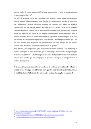   24	
  
marque a plus de valeur qu’une publicité dans un magazine … pour un succès unanime
en marketing et SEO ! »29
En 2015, le contenu web d’une entreprise n’est qu’une « goutte d’eau supplémentaire
dans un océan d’informations » en ligne. De plus, le consommateur, en plus de rechercher
une information, devient lui-même créateur de contenu (ex : tweet de réponse,
commentaire sur les réseaux sociaux au sujet du SAV ou de l’avis sur un produit).
Produire et gérer du contenu est un processus qui demande donc une véritable réflexion
autour des objectifs, des enjeux et des moyens de l’entreprise ou de la marque. Mais ce
contenu permet à la fois de gagner en notoriété et réputation, de se distinguer et de créer
une relation de confiance et de proximité avec la cible. On notera par exemple que l’une
des trois raisons pour lesquelles un consommateur suit une marque sur les réseaux
sociaux est la présence d’un contenu intéressant et de qualité.30
Plus efficace, plus impactante, plus fidélisante et moins coûteuse – le marketing de
contenu coûte près de 62% moins cher que le marketing « traditionnel » et engendre près
de 3 fois plus de leads31
-, mettre en place une vraie stratégie éditoriale s’avère à l’heure
actuelle plus rentable que des campagnes de publicité classiques ou une production de
contenu désorganisée.
Mais concrètement, comment les producteurs de contenus peuvent rendre efficace et
optimiser une stratégie web éditoriale alors que les contraintes liées à l’indexation, à
la visibilité ainsi qu’à l’attente des internautes sont de plus en plus complexes ?
	
   	
  
	
  	
  	
  	
  	
  	
  	
  	
  	
  	
  	
  	
  	
  	
  	
  	
  	
  	
  	
  	
  	
  	
  	
  	
  	
  	
  	
  	
  	
  	
  	
  	
  	
  	
  	
  	
  	
  	
  	
  	
  	
  	
  	
  	
  	
  	
  	
  	
  	
  	
  	
  	
  	
  	
  	
  	
  
29	
   www.webmarketing-com.com/2015/02/06/35321-content-marketing-15-chiffres-pour-vous-
convaincre-et-vous-equiper	
  
30	
  contentmarketinginstitute.com/2012/10/2013-b2b-content-marketing-research/	
  
31	
  www.demandmetric.com/content/content-marketing-infographic	
  
 