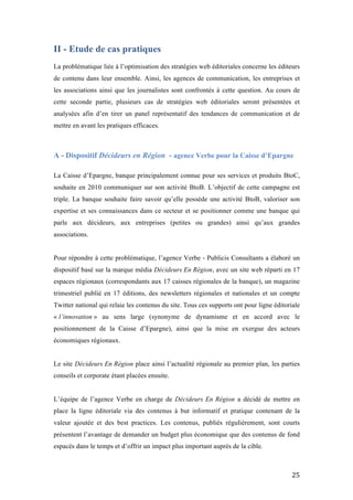   25	
  
II - Etude de cas pratiques
	
  
La problématique liée à l’optimisation des stratégies web éditoriales concerne les éditeurs
de contenu dans leur ensemble. Ainsi, les agences de communication, les entreprises et
les associations ainsi que les journalistes sont confrontés à cette question. Au cours de
cette seconde partie, plusieurs cas de stratégies web éditoriales seront présentées et
analysées afin d’en tirer un panel représentatif des tendances de communication et de
mettre en avant les pratiques efficaces.
A - Dispositif Décideurs en Région - agence Verbe pour la Caisse d’Epargne
La Caisse d’Epargne, banque principalement connue pour ses services et produits BtoC,
souhaite en 2010 communiquer sur son activité BtoB. L’objectif de cette campagne est
triple. La banque souhaite faire savoir qu’elle possède une activité BtoB, valoriser son
expertise et ses connaissances dans ce secteur et se positionner comme une banque qui
parle aux décideurs, aux entreprises (petites ou grandes) ainsi qu’aux grandes
associations.
Pour répondre à cette problématique, l’agence Verbe - Publicis Consultants a élaboré un
dispositif basé sur la marque média Décideurs En Région, avec un site web réparti en 17
espaces régionaux (correspondants aux 17 caisses régionales de la banque), un magazine
trimestriel publié en 17 éditions, des newsletters régionales et nationales et un compte
Twitter national qui relaie les contenus du site. Tous ces supports ont pour ligne éditoriale
« l’innovation » au sens large (synonyme de dynamisme et en accord avec le
positionnement de la Caisse d’Epargne), ainsi que la mise en exergue des acteurs
économiques régionaux.
Le site Décideurs En Région place ainsi l’actualité régionale au premier plan, les parties
conseils et corporate étant placées ensuite.
L’équipe de l’agence Verbe en charge de Décideurs En Région a décidé de mettre en
place la ligne éditoriale via des contenus à but informatif et pratique contenant de la
valeur ajoutée et des best practices. Les contenus, publiés régulièrement, sont courts
présentent l’avantage de demander un budget plus économique que des contenus de fond
espacés dans le temps et d’offrir un impact plus important auprès de la cible.
 