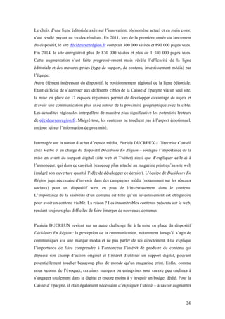   26	
  
Le choix d’une ligne éditoriale axée sur l’innovation, phénomène actuel et en plein essor,
s’est révélé payant au vu des résultats. En 2011, lors de la première année du lancement
du dispositif, le site décideursenrégion.fr comptait 300 000 visites et 890 000 pages vues.
Fin 2014, le site enregistrait plus de 830 000 visites et plus de 1 380 000 pages vues.
Cette augmentation s’est faite progressivement mais révèle l’efficacité de la ligne
éditoriale et des mesures prises (type de support, de contenu, investissement média) par
l’équipe.
Autre élément intéressant du dispositif, le positionnement régional de la ligne éditoriale.
Etant difficile de s’adresser aux différents cibles de la Caisse d’Epargne via un seul site,
la mise en place de 17 espaces régionaux permet de développer davantage de sujets et
d’avoir une communication plus axée autour de la proximité géographique avec la cible.
Les actualités régionales interpellent de manière plus significative les potentiels lecteurs
de décideursenrégion.fr. Malgré tout, les contenus ne touchent pas à l’aspect émotionnel,
on joue ici sur l’information de proximité.
Interrogée sur la notion d’achat d’espace média, Patricia DUCREUX – Directrice Conseil
chez Verbe et en charge du dispositif Décideurs En Région – souligne l’importance de la
mise en avant du support digital (site web et Twitter) ainsi que d’expliquer celle-ci à
l’annonceur, qui dans ce cas était beaucoup plus attaché au magazine print qu’au site web
(malgré son ouverture quant à l’idée de développer ce dernier). L’équipe de Décideurs En
Région juge nécessaire d’investir dans des campagnes média (notamment sur les réseaux
sociaux) pour un dispositif web, en plus de l’investissement dans le contenu.
L’importance de la visibilité d’un contenu est telle qu’un investissement est obligatoire
pour avoir un contenu visible. La raison ? Les innombrables contenus présents sur le web,
rendant toujours plus difficiles de faire émerger de nouveaux contenus.
Patricia DUCREUX revient sur un autre challenge lié à la mise en place du dispositif
Décideurs En Région : la perception de la communication, notamment lorsqu’il s’agit de
communiquer via une marque média et ne pas parler de soi directement. Elle explique
l’importance de faire comprendre à l’annonceur l’intérêt de produire du contenu qui
dépasse son champ d’action originel et l’intérêt d’utiliser un support digital, pouvant
potentiellement toucher beaucoup plus de monde qu’un magazine print. Enfin, comme
nous venons de l’évoquer, certaines marques ou entreprises sont encore peu enclines à
s’engager totalement dans le digital et encore moins à y investir un budget dédié. Pour la
Caisse d’Epargne, il était également nécessaire d’expliquer l’utilité – à savoir augmenter
 