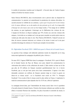   27	
  
le nombre de personnes touchées par le dispositif - d’investir dans de l’achat d’espace
média et d’utiliser les réseaux sociaux.
Selon Patricia DUCREUX, deux investissements sont à prévoir dans un dispositif de
communication. Le premier est naturellement la production de contenu elle-même. Le
second concerne la visibilité de ces contenus, « parce que l’on peut avoir le site le mieux
écrit, le mieux référencé, au vu du nombre de sites présents sur le web, il est impossible
d’émerger de cette masse sans avoir un bon budget média. »32
En marge de la visibilité
du contenu, on peut également s’interroger sur la fidélisation des visiteurs du site.
L’équipe de Décideurs en Région explique que 75% d’entre eux sont des visiteurs dits
uniques, c’est-à-dire ne se rendant sur le site que pour consulter un article précis mais ne
voulant pas aller plus loin dans le site. Pour Patricia DUCREUX, l’objectif suivant est
donc de trouver comment intéresser ces visiteurs et les inciter à rester sur le site pour
consulter davantage de contenus et s’inscrire par exemple à la newsletter.
B - Opération Facebook 2014 - DDB Paris pour le Musée de la Grande Guerre
	
  
La question d’une stratégie web éditoriale optimisée touche les dispositifs sur le long
terme mais également les campagnes de publicité, plus « brèves ».
En mars 2013, l’agence DDB Paris lance la campagne « Facebook 1914 » pour le Musée
de la Grande Guerre du Pays de Meaux avec pour objectif de communication la
valorisation des archives et des collections du musée. L’idée créative se base sur le fait
que plus de 20 millions de français racontent quotidiennement leur vie à travers
Facebook, que ce soit par leurs posts et/ou leurs commentaires. L’agence s’est donc
demandée comment ces millions de français auraient réagi en vivant la guerre en
direct via ce réseau social : « et si Facebook avait existé en 1914 ? ». Pourquoi
Facebook ? Car en plus d’être le réseau social le plus utilisé en France, il représente le
mode de communication le plus répandu chez les 15/35 ans, cible de l’opération.
La campagne devait donc, par l’intermédiaire du réseau social, faire vivre le quotidien
d’un poilu durant la Grande Guerre, l’histoire d'un homme ordinaire qui confiait ses états
d'âme et racontait l'horreur des tranchées. En plus d’accroître la notoriété du musée, le
	
  	
  	
  	
  	
  	
  	
  	
  	
  	
  	
  	
  	
  	
  	
  	
  	
  	
  	
  	
  	
  	
  	
  	
  	
  	
  	
  	
  	
  	
  	
  	
  	
  	
  	
  	
  	
  	
  	
  	
  	
  	
  	
  	
  	
  	
  	
  	
  	
  	
  	
  	
  	
  	
  	
  	
  
32	
  Cf. annexe n°5, page 71, interview de Patricia DUCREUX, Directrice Conseil, Verbe Publicis
Consultants	
  
 