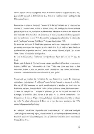   28	
  
second objectif était d’accomplir un devoir de mémoire auprès d’un public de 15/35 ans,
peu sensible au sujet, et de l’intéresser à ce dernier en « dépoussiérant » cette partie de
l’histoire de France.
Pour mettre en place ce dispositif, l’agence DDB Paris s’est basée sur la création d’un
contexte et l’immersion de la cible au sein de celui-ci. En témoigne l’action de relations
presse originale où les journalistes et personnalités influentes du monde des médias ont
reçu leur ordre de mobilisation à la conférence de presse, sous la même forme que celui
reçu par les hommes en août 1914. En parallèle, les équipes travaillaient sur la création du
profil Facebook d’un soldat fictif, Léon Vivien, parti au front en 1915.
En amont du lancement de l’opération, pour que les lecteurs apprennent à connaître le
personnage et ses proches, l’agence a créé l’équivalent de 10 mois de posts facebook
(commentaires de proches fictifs de Léon Vivien inclus), s’étalant de juin 1924 à avril
1915, visibles au lancement de l’opération.
Le jour du lancement de l’opération correspondait au départ de Léon en 1ère
ligne du
front.
Durant toute la durée de l’opération et de manière quotidienne (5 par jour en moyenne),
l’agence publiait par l’intermédiaire de Léon Vivien des posts « en direct ». Les
internautes suivant la page ont pu ainsi, suivre l’histoire de Léon comme un feuilleton,
comme si l’un de leurs amis étaient réellement en plein guerre.
Concernant les résultats de l’opération, la page Facebook a obtenu des retombées
médiatiques équivalentes à 3 millions d’euros d’achat d’espace en termes de visibilité.
Plus de 62 000 personnes ont suivi quotidiennement et pendant les deux mois de
l’opération les posts du soldat Léon Vivien, créant également plus 6 000 commentaires.
Au total, ce sont plus de 11 millions de personnes qui ont été touchées, en France et à
l’étranger. L’opération Léon Vivien a en effet eu un impact international : des
francophones de plus de 20 pays (Suisse, Belgique, Canada) ont ainsi suivi les aventures
du poilu. Par ailleurs, le nombre de Likes sur la page du musée a progressé de 175%
depuis le lancement de l'opération.
La campagne Léon Vivien a également reçu de multiples prix : le Grand Prix Stratégies
2014 (catégorie marketing digital, social content) et 2013 (catégorie Brand content), le
Facebook Studio Awards 2014 (argent) ainsi qu’un Lion d’Or et deux Lions d’argent aux
Cannes Lions 2013.
 