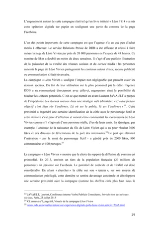   29	
  
L’engouement autour de cette campagne était tel qu’un livre intitulé « Léon 1914 » a mis
cette opération digitale sur papier en soulignant une partie du contenu de la page
Facebook.
L’un des points importants de cette campagne est que l’agence n’a eu que peu d’achat
media à effectuer. Le service Relations Presse de DDB a été efficace et réussi à faire
suivre la page de Léon Vivien par près de 20 000 personnes en l’espace de 48 heures. Ce
nombre de likes a doublé en moins de deux semaines. Il s’agit d’une parfaite illustration
de la puissance de la viralité des réseaux sociaux et du earned media : les personnes
suivants la page de Léon Vivien partageaient les contenus autour d’eux, aucune publicité
ou communication n’était nécessaire.
La campagne « Léon Vivien » souligne l’impact non négligeable que peuvent avoir les
réseaux sociaux. Du fait de leur utilisation sur le plan personnel par la cible, l’agence
DDB a su communiqué directement avec celle-ci, augmentant ainsi la possibilité de
toucher les lecteurs potentiels. C’est ce que mettait en avant Laurent JAVAULT à propos
de l’importance des réseaux sociaux dans une stratégie web éditoriale : « L’autre facteur
objectif c’est bien sûr l’audience. Là où est le public, là est l’audience »33
. Cette
proximité a engendré une certaine identification de la cible avec le personnage fictif et
cette dernière s’est prise d’affection et suivait et/ou commentait les évènements de Léon
Vivien comme s’il s’agissait d’une personne réelle, d’un de leurs amis. En témoigne, par
exemple, l’annonce de la naissance du fils de Léon Vivien qui a eu pour résultat 3000
likes et des dizaines de félicitations de la part des internautes.34
Le post qui clôturait
l’opération – par la mort du personnage fictif - a généré près de 2000 likes, 800
commentaires et 500 partages.35
La campagne « Léon Vivien » montre que le choix du support de diffusion du contenu est
primordial. En 2013, environ un tiers de la population française (20 millions de
personnes) est présente sur Facebook. Le potentiel de contexte et de viralité est donc
considérable. En allant « chercher » la cible sur son « terrain », sur son moyen de
communication privilégié, cette dernière se sentira davantage concernée et développera
une certaine proximité avec la campagne (comme les chiffres cités plus haut nous le
	
  	
  	
  	
  	
  	
  	
  	
  	
  	
  	
  	
  	
  	
  	
  	
  	
  	
  	
  	
  	
  	
  	
  	
  	
  	
  	
  	
  	
  	
  	
  	
  	
  	
  	
  	
  	
  	
  	
  	
  	
  	
  	
  	
  	
  	
  	
  	
  	
  	
  	
  	
  	
  	
  	
  	
  
33	
  JAVAULT, Laurent, Conférence interne Verbe Publicis Consultants, Introduction aux réseaux
sociaux, Paris, 23 juillet 2015
34	
  Cf. annexe n°3, page 69, Visuels de la campagne Léon Vivien	
  
35	
  www.ladn.eu/actualites/retour-sur-experience-digitale-poilu-leon-vivien,article,17367.html	
  
 