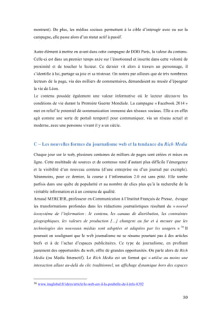   30	
  
montrent). De plus, les médias sociaux permettent à la cible d’interagir avec ou sur la
campagne, elle passe alors d’un statut actif à passif.
Autre élément à mettre en avant dans cette campagne de DDB Paris, la valeur du contenu.
Celle-ci est dans un premier temps axée sur l’émotionnel et inscrite dans cette volonté de
proximité et de toucher le lecteur. Ce dernier vit alors à travers un personnage, il
s’identifie à lui, partage sa joie et sa tristesse. On notera par ailleurs que de très nombreux
lecteurs de la page, via des milliers de commentaires, demandaient au musée d’épargner
la vie de Léon.
Le contenu possède également une valeur informative où le lecteur découvre les
conditions de vie durant la Première Guerre Mondiale. La campagne « Facebook 2014 »
met en relief le potentiel de communication immense des réseaux sociaux. Elle a en effet
agit comme une sorte de portail temporel pour communiquer, via un réseau actuel et
moderne, avec une personne vivant il y a un siècle.
C – Les nouvelles formes du journalisme web et la tendance du Rich Media
	
  
Chaque jour sur le web, plusieurs centaines de milliers de pages sont créées et mises en
ligne. Cette multitude de sources et de contenus rend d’autant plus difficile l’émergence
et la visibilité d’un nouveau contenu (d’une entreprise ou d’un journal par exemple).
Néanmoins, pour ce dernier, la course à l’information 2.0 est sans pitié. Elle tombe
parfois dans une quête de popularité et au nombre de clics plus qu’à la recherche de la
véritable information et à un contenu de qualité.
Arnaud MERCIER, professeur en Communication à l’Institut Français de Presse, évoque
les transformations profondes dans les rédactions journalistiques résultant du « nouvel
écosystème de l’information : le contenu, les canaux de distribution, les contraintes
géographiques, les valeurs de production […] changent au fur et à mesure que les
technologies des nouveaux médias sont adoptées et adaptées par les usagers. » 36
Il
poursuit en soulignant que le web journalisme ne se résume pourtant pas à des articles
brefs et à de l’achat d’espaces publicitaires. Ce type de journalisme, en profitant
justement des opportunités du web, offre de grandes opportunités. On parle alors de Rich
Media (ou Media Interactif). Le Rich Media est un format qui « utilise au moins une
interaction allant au-delà du clic traditionnel, un affichage dynamique hors des espaces
	
  	
  	
  	
  	
  	
  	
  	
  	
  	
  	
  	
  	
  	
  	
  	
  	
  	
  	
  	
  	
  	
  	
  	
  	
  	
  	
  	
  	
  	
  	
  	
  	
  	
  	
  	
  	
  	
  	
  	
  	
  	
  	
  	
  	
  	
  	
  	
  	
  	
  	
  	
  	
  	
  	
  	
  
36	
  www.inaglobal.fr/idees/article/le-web-est-il-la-poubelle-de-l-info-8392	
  
 