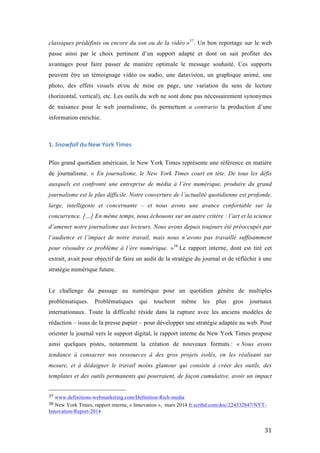   31	
  
classiques prédéfinis ou encore du son ou de la vidéo »37
. Un bon reportage sur le web
passe ainsi par le choix pertinent d’un support adapté et dont on sait profiter des
avantages pour faire passer de manière optimale le message souhaité. Ces supports
peuvent être un témoignage vidéo ou audio, une datavision, un graphique animé, une
photo, des effets visuels et/ou de mise en page, une variation du sens de lecture
(horizontal, vertical), etc. Les outils du web ne sont donc pas nécessairement synonymes
de nuisance pour le web journalisme, ils permettent a contrario la production d’une
information enrichie.
1.	
  Snowfall	
  du	
  New	
  York	
  Times	
  	
  
Plus grand quotidien américain, le New York Times représente une référence en matière
de journalisme. « En journalisme, le New York Times court en tête. De tous les défis
auxquels est confronté une entreprise de média à l’ère numérique, produire du grand
journalisme est le plus difficile. Notre couverture de l’actualité quotidienne est profonde,
large, intelligente et concernante – et nous avons une avance confortable sur la
concurrence. […] En même temps, nous échouons sur un autre critère : l’art et la science
d’amener notre journalisme aux lecteurs. Nous avons depuis toujours été préoccupés par
l’audience et l’impact de notre travail, mais nous n’avons pas travaillé suffisamment
pour résoudre ce problème à l’ère numérique. »38
Le rapport interne, dont est tiré cet
extrait, avait pour objectif de faire un audit de la stratégie du journal et de réfléchir à une
stratégie numérique future.
Le challenge du passage au numérique pour un quotidien génère de multiples
problématiques. Problématiques qui touchent même les plus gros journaux
internationaux. Toute la difficulté réside dans la rupture avec les anciens modèles de
rédaction – issus de la presse papier – pour développer une stratégie adaptée au web. Pour
orienter le journal vers le support digital, le rapport interne du New York Times propose
ainsi quelques pistes, notamment la création de nouveaux formats : « Nous avons
tendance à consacrer nos ressources à des gros projets isolés, en les réalisant sur
mesure, et à dédaigner le travail moins glamour qui consiste à créer des outils, des
templates et des outils permanents qui pourraient, de façon cumulative, avoir un impact
	
  	
  	
  	
  	
  	
  	
  	
  	
  	
  	
  	
  	
  	
  	
  	
  	
  	
  	
  	
  	
  	
  	
  	
  	
  	
  	
  	
  	
  	
  	
  	
  	
  	
  	
  	
  	
  	
  	
  	
  	
  	
  	
  	
  	
  	
  	
  	
  	
  	
  	
  	
  	
  	
  	
  	
  
37	
  www.definitions-webmarketing.com/Definition-Rich-media	
  
38	
  New York Times, rapport interne, « Innovation », mars 2014 fr.scribd.com/doc/224332847/NYT-
Innovation-Report-2014 	
  
 
