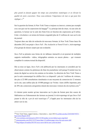  32	
  
plus grand en faisant gagner du temps aux journalistes numériques et en élevant la
qualité de notre couverture. Nous sous-estimons l’importance de tout ce qui peut être
répliqué. » 39
Sur la question du format, le New York Times a toujours su innover, comme par exemple
avec son quiz sur les expressions du langage40
. Le principe était de situer, via une série de
questions, le lecteur sur la carte des Etats-Unis en fonction des expressions qu’il utilise.
Cette « révolution » en termes de format a engendré plus de 21 millions de vues sur le site
du journal.
Toujours dans une idée de recherche de nouveaux formats, le New York Times lance fin
décembre 2012 son projet « Snow Fall : The Avalanche at Tunnel Creek », récit-reportage
d’un groupe de skieurs surpris par une avalanche.
Snow Fall se présente sous forme de six tableaux interactifs et est ponctué de multiples
supports multimédia - vidéos, infographies animées ou encore photos – qui viennent
compléter le contenu textuel du dispositif.
Dès sa mise en ligne, Snow Fall a été plébiscité par les internautes et considéré par les
observateurs comme les prémisses du futur du journalisme web puisqu’il mettait tous les
atouts du digital au service du contenu en lui-même. La direction du New York Times a
par la suite communiqué les chiffres liés à ce dispositif : près de 3 millions de visiteurs,
des pics à 22 000 consultations simultanées et une moyenne de connexion de 12 minutes
sur le site, sans oublier plus de 10 000 partages sur Twitter. Autre chiffre important, près
de 30% des connexions enregistrées étaient des nouveaux visiteurs du site nytimes.com.41
Ce dernier point montre qu’une innovation sur le plan du format peut être source de
fidélisation ou d’abonnement des lecteurs au journal, le récit-reportage tel que Snow Fall
jouant le rôle de « pot de miel numérique »42
, d’appât pour les internautes afin de les
attirer vers le site.
	
  	
  	
  	
  	
  	
  	
  	
  	
  	
  	
  	
  	
  	
  	
  	
  	
  	
  	
  	
  	
  	
  	
  	
  	
  	
  	
  	
  	
  	
  	
  	
  	
  	
  	
  	
  	
  	
  	
  	
  	
  	
  	
  	
  	
  	
  	
  	
  	
  	
  	
  	
  	
  	
  	
  	
  
39	
  New York Times, rapport interne, « Innovation », mars 2014 fr.scribd.com/doc/224332847/NYT-
Innovation-Report-2014	
  
40	
  www.nytimes.com/interactive/2013/12/20/sunday-review/dialect-quiz-map.html	
  
41	
  jimromenesko.com/2012/12/27/more-than-3-5-million-page-views-for-nyts-snow-fall/	
  
42	
  blog.lefigaro.fr/medias/2013/01/avec-snow-fall-le-new-york-tim.html	
  
 