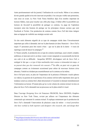   33	
  
Autre positionnement web du journal, l’utilisation du social media. Même si un contenu
de très grande qualité et/ou très innovant est produit, il ne sera pas visible sans promotion,
sans mise en avant. Le New York Times bénéficie déjà d’un nombre important de
lecteurs fidèles, mais pour toucher une cible plus large, il fallait offrir la possibilité aux
lecteurs de Snowfall la possibilité de partager ce contenu. La page de l’opération
incorpore ainsi des boutons de partage sur les principaux réseaux sociaux que sont
Facebook et Twitter. Une production de contenu comme Snow Fall doit donc intégrer
dans sa logique de visibilité une stratégie sociale web.
Un des seuls éléments négatifs de ce type de campagne réside dans l’investissement
important que celle-ci demande, tant sur le plan humain (et donc financier) – Snow Fall a
requis 17 personnes pour être mené à bien – que sur le plan de la durée – 6 mois de
reportage avant de lancer la campagne.43
A l’heure actuelle, la production de ce type de contenu numérique, aussi créatif, complet,
ambitieux et innovant soit-il, est donc vouée à rester marginale et occasionnelle du fait de
son coût et de sa difficulté. Jacqueline MYINT, développeur web de Snow Fall, a
souligné le fait que « ce type d’objet multimédia était couteux et demandait du temps, et
ne pouvait donc pas être renouvelé très souvent. »44
En effet, on peut voir ce genre de
campagne comme un événement occasionnel pour attirer de nouveaux lecteurs et/ou
abonnés, l’intérêt ne résidant pas essentiellement sur le contenu en lui-même.
Snow Fall pose aussi, en plus de l’importance de la présence d’éléments visuels (photos
ou vidéos), la question de la pertinence d’un contenu web de taille importante alors que la
tendance serait au contenu bref, allant directement à l’essentiel et donnant immédiatement
l’information au lecteur. D’autant plus qu’au vu du volume de contenu textuel, la mise en
place de Snow Fall a demandé tout un processus sur le plan créatif et visuel.
Dans l’ouvrage Designing News de Francesco FRANCHI, Steve DUENES, Graphics
Director au New York Times, revient par ailleurs sur l’importance des éléments
contextuels qui entourent le contenu textuel. Il explique notamment que la production de
Snow Fall a demandé l’intervention de plusieurs corps de métier : « visual journalists
who have worked as both reporters and designers who research, edit, and design their
	
  	
  	
  	
  	
  	
  	
  	
  	
  	
  	
  	
  	
  	
  	
  	
  	
  	
  	
  	
  	
  	
  	
  	
  	
  	
  	
  	
  	
  	
  	
  	
  	
  	
  	
  	
  	
  	
  	
  	
  	
  	
  	
  	
  	
  	
  	
  	
  	
  	
  	
  	
  	
  	
  	
  	
  
43	
  blog.lefigaro.fr/medias/2013/01/avec-snow-fall-le-new-york-tim.html	
  
44	
  meta-media.fr/2013/10/10/scroll-is-the-new-clic-is-it.html	
  
 