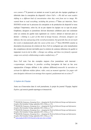   34	
  
own content. »45
Il poursuit en mettant en avant le parti pris des équipes graphique et
éditoriale dans la conception du dispositif « Snow Fall » : « We did not want readers
shifting to a different kind of concentration when they went from text to image. We
wanted them to read everything, including the pictures. »46
Dans cet interview, Steve
DUENES revient sur le processus de conception et de production du dispositif et nous
explique l’importance, selon lui, de ne pas séparer les équipes sur ce type de projet.
Graphistes, designers et journalistes doivent désormais collaborer pour non seulement
créer un contenu de qualité mais également un « écrin » attirant et innovant pour ce
dernier : « Editing is a part of this kind of design because, obviously, designers can
influence the tone and pacing of the overall presentation, but generally they do not touch
the words or fundamentally after the course of the story. »47
Steve DUENES conclut sa
description du processus de création de Snow Fall en soulignant que cette mutualisation
des compétences devient inévitable pour la création de contenus éditoriaux de qualité et
impactant vis-à-vis de la cible : « Design was editing, and these two formerly separate
camps were actively collaborating to make a unified story. »48
Snow Fall reste l’un des exemples majeurs d’un journalisme web innovant :
« ergonomique, artistique, le parallax scrolling [navigation de haut en bas avec
superposition d’images défilant à des rythmes différents] renouvelle la narration en
activant les différents médias (photo, vidéo, sons) au moment opportun. Les pages web
ainsi designées obéissent à un montage bien organisé, parfaitement mis en scène.»49
2.	
  Explore	
  de	
  L’Equipe	
  
Autre cas d’innovation dans le web journalisme, le projet du journal l’Equipe, baptisé
Explore, qui associe grands reportages et interactivité.
	
  	
  	
  	
  	
  	
  	
  	
  	
  	
  	
  	
  	
  	
  	
  	
  	
  	
  	
  	
  	
  	
  	
  	
  	
  	
  	
  	
  	
  	
  	
  	
  	
  	
  	
  	
  	
  	
  	
  	
  	
  	
  	
  	
  	
  	
  	
  	
  	
  	
  	
  	
  	
  	
  	
  	
  
45	
  FRANCHI, Francesco, Designing News : changing the World of Editorial Design and Information
Graphics Die Gestalten Verlag, septembre 2013, 224 p., p. 174.
46	
  FRANCHI, Francesco, Designing News : changing the World of Editorial Design and Information
Graphics Die Gestalten Verlag, septembre 2013, 224 p., p. 177.	
  
47	
  FRANCHI, Francesco, Designing News : changing the World of Editorial Design and Information
Graphics Die Gestalten Verlag, septembre 2013, 224 p., p. 174.	
  
48	
  FRANCHI, Francesco, Designing News : changing the World of Editorial Design and Information
Graphics Die Gestalten Verlag, septembre 2013, 224 p., p. 178.	
  
49	
  meta-media.fr/2013/10/10/scroll-is-the-new-clic-is-it.html	
  
 