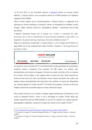   35	
  
Le 26 avril 2013, le site d’actualité sportive L’Equipe.fr lançait un nouveau format
éditorial : L’Equipe Explore, avec un premier article de 38 000 caractères sur l’alpiniste
espagnol Carlos SORIA.
Dans le même registre qu’un web-documentaire, L’Equipe Explore se rapproche d’un
reportage au format numérique et interactif, comme en témoignent les multiples visuels
(images, vidéos, citations, interviews, infographies, schémas…) disséminés tout au long
des articles.
L’objectif clairement énoncé par le journal est « d’aller à contrepied des idées
préconçues sur le web où l’information est nécessairement immédiate et périssable » en
proposant « du grand reportage numérique, interactif, multidimensionnel »50
.
Depuis son lancement, le dispositif « L’Equipe Explore » est à l’origine de 28 articles. La
page dédiée sur le site comprend deux types d’articles « Explore » : les Longs formats et
les Explore Vidéo.
Les premiers sont au nombre de 22 et constituent donc la plus grand part de la production
d’articles Explore. Composés d’en moyenne 50 000 signes, ces articles web-
documentaires sont conçus en longueur, le lecteur est amené à scroller au fur et à mesure
de sa lecture. Pas de pages, ni de coupures dans la lecture du récit. Seule incursion au
milieu du texte écrit avec style, des éléments visuels comme des photos, des vidéos, des
bandes sonores (principalement des interviews), des citations ou encore des illustrations
qui viennent appuyer le contenu textuel51
. En termes de navigation, l’article est divisé en
chapitres facilement accessibles depuis un menu en haut de la page.
Non content d’innover sur le format, L’Equipe intègre parfaitement la dimension social
media au dispositif Explore. Ainsi, le site a développé un compte Twitter dédié (qui
compte aujourd’hui plus de 2800 abonnés) et associé les membres de l’équipe (auteurs,
photographes, intégrateur, monteur) à l’origine des articles à leur compte Twitter.52
	
  	
  	
  	
  	
  	
  	
  	
  	
  	
  	
  	
  	
  	
  	
  	
  	
  	
  	
  	
  	
  	
  	
  	
  	
  	
  	
  	
  	
  	
  	
  	
  	
  	
  	
  	
  	
  	
  	
  	
  	
  	
  	
  	
  	
  	
  	
  	
  	
  	
  	
  	
  	
  	
  	
  	
  
50	
  www.lequipe.fr/Tous-sports/Actualites/L-equipe-presente-l-equipe-explore/366210	
  
51	
  Cf. annexe n°4, page 70, Visuels du dispositif Explore, 1ère
image, extrait de l’article « A bout de
souffle »	
  
52	
  Cf. annexe n°4, page 70, Visuels du dispositif Explore, 2e
image, extrait de l’article « A bout de
souffle »	
  
 