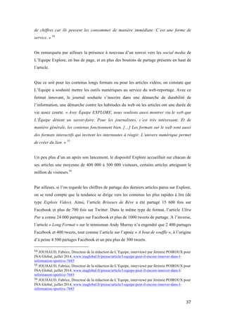   37	
  
de chiffres car ils peuvent les consommer de manière immédiate. C’est une forme de
service. » 54
On remarquera par ailleurs la présence à nouveau d’un renvoi vers les social media de
L’Equipe Explore, en bas de page, et en plus des boutons de partage présents en haut de
l’article.
Que ce soit pour les contenus longs formats ou pour les articles vidéos, on constate que
L’Equipe a souhaité mettre les outils numériques au service du web-reportage. Avec ce
format innovant, le journal souhaite s’inscrire dans une démarche de durabilité de
l’information, une démarche contre les habitudes du web où les articles ont une durée de
vie assez courte. « Avec Équipe EXPLORE, nous voulions aussi montrer via le web que
L’Équipe détient un savoir-faire. Pour les journalistes, c’est très intéressant. Et de
manière générale, les contenus fonctionnent bien. […] Les formats sur le web sont aussi
des formats interactifs qui invitent les internautes à réagir. L’univers numérique permet
de créer du lien. » 55
Un peu plus d’un an après son lancement, le dispositif Explore accueillait sur chacun de
ses articles une moyenne de 400 000 à 500 000 visiteurs, certains articles atteignant le
million de visiteurs.56
Par ailleurs, si l’on regarde les chiffres de partage des derniers articles parus sur Explore,
on se rend compte que la tendance se dirige vers les contenus les plus rapides à lire (de
type Explore Video). Ainsi, l’article Briseurs de Rêve a été partagé 15 600 fois sur
Facebook et plus de 700 fois sur Twitter. Dans le même type de format, l’article Ultra
Pur a connu 24 000 partages sur Facebook et plus de 1000 tweets de partage. A l’inverse,
l’article « Long Format » sur le tennisman Andy Murray n’a engendré que 2 400 partages
Facebook et 400 tweets, tout comme l’article sur l’apnée « A bout de souffle », à l’origine
d’à peine 4 500 partages Facebook et un peu plus de 300 tweets.
	
  	
  	
  	
  	
  	
  	
  	
  	
  	
  	
  	
  	
  	
  	
  	
  	
  	
  	
  	
  	
  	
  	
  	
  	
  	
  	
  	
  	
  	
  	
  	
  	
  	
  	
  	
  	
  	
  	
  	
  	
  	
  	
  	
  	
  	
  	
  	
  	
  	
  	
  	
  	
  	
  	
  	
  
54	
  JOUHAUD, Fabrice, Directeur de la rédaction de L’Equipe, interviewé par Jérémie POIROUX pour
INA Global, juillet 2014, www.inaglobal.fr/presse/article/l-equipe-peut-il-encore-innover-dans-l-
information-sportive-7685	
  
55	
  JOUHAUD, Fabrice, Directeur de la rédaction de L’Equipe, interviewé par Jérémie POIROUX pour
INA Global, juillet 2014, www.inaglobal.fr/presse/article/l-equipe-peut-il-encore-innover-dans-l-
information-sportive-7685	
  
56	
  JOUHAUD, Fabrice, Directeur de la rédaction de L’Equipe, interviewé par Jérémie POIROUX pour
INA Global, juillet 2014, www.inaglobal.fr/presse/article/l-equipe-peut-il-encore-innover-dans-l-
information-sportive-7685	
  
 