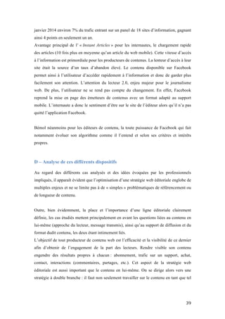   39	
  
janvier 2014 environ 7% du trafic entrant sur un panel de 18 sites d’information, gagnant
ainsi 4 points en seulement un an.
Avantage principal de l’ « Instant Articles » pour les internautes, le chargement rapide
des articles (10 fois plus en moyenne qu’un article du web mobile). Cette vitesse d’accès
à l’information est primordiale pour les producteurs de contenus. La lenteur d’accès à leur
site était la source d’un taux d’abandon élevé. Le contenu disponible sur Facebook
permet ainsi à l’utilisateur d’accéder rapidement à l’information et donc de garder plus
facilement son attention. L’attention du lecteur 2.0, enjeu majeur pour le journalisme
web. De plus, l’utilisateur ne se rend pas compte du changement. En effet, Facebook
reprend la mise en page des émetteurs de contenus avec un format adapté au support
mobile. L’internaute a donc le sentiment d’être sur le site de l’éditeur alors qu’il n’a pas
quitté l’application Facebook.
Bémol néanmoins pour les éditeurs de contenu, la toute puissance de Facebook qui fait
notamment évoluer son algorithme comme il l’entend et selon ses critères et intérêts
propres.
D – Analyse de ces différents dispositifs
	
  
Au regard des différents cas analysés et des idées évoquées par les professionnels
impliqués, il apparaît évident que l’optimisation d’une stratégie web éditoriale englobe de
multiples enjeux et ne se limite pas à de « simples » problématiques de référencement ou
de longueur de contenu.
Outre, bien évidemment, la place et l’importance d’une ligne éditoriale clairement
définie, les cas étudiés mettent principalement en avant les questions liées au contenu en
lui-même (approche du lecteur, message transmis), ainsi qu’au support de diffusion et du
format dudit contenu, les deux étant intimement liés.
L’objectif de tout producteur de contenu web est l’efficacité et la visibilité de ce dernier
afin d’obtenir de l’engagement de la part des lecteurs. Rendre visible son contenu
engendre des résultats propres à chacun : abonnement, trafic sur un support, achat,
contact, interactions (commentaires, partages, etc.). Cet aspect de la stratégie web
éditoriale est aussi important que le contenu en lui-même. On se dirige alors vers une
stratégie à double branche : il faut non seulement travailler sur le contenu en tant que tel
 