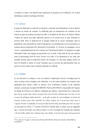   40	
  
et étudier sa valeur, son objectif mais également se pencher sur sa diffusion, sur le plan
médiatique (canal) et technique (format).
1. Le contenu
	
  
Lorsqu’un internaute se rend sur le web pour y chercher une information, il sait ce dont il
a besoin en termes de contenu. La difficulté pour les producteurs de contenus est de
fournir le type de contenu qu’attend sa cible. L’exemple de Décideurs En Région illustre
l’intérêt de choisir une ligne éditoriale précise et en accord avec ce que recherche le
lectorat ciblé. Pour le dispositif de la marque média de la Caisse d’Epargne, dont la
population visée rassemble les chefs d’entreprises, les entrepreneurs et les associations, le
contenu devait notamment être informatif et d’actualité. A l’inverse, la campagne « Léon
Vivien » a principalement axé son contenu sur l’émotionnel (même s’il comporte un angle
informatif). Dans une logique de proximité avec la cible, l’idée était de lier une relation
entre le personnage fictif de Léon Vivien et la cible. C’est également le cas, dans une
moindre mesure, pour le dispositif Explore de l’Equipe. Le récit dans chaque article est
écrit de manière à mettre en avant l’humain, que ce soit par des personnalités liées au
sujet ou sur les valeurs que ce dernier demande ou véhicule.
2. La visibilité
	
  
Le cas Décideurs en Région a mis en évidence l’importance d’avoir un budget pour la
mise en place d’une stratégie web éditoriale, à la fois pour produire du contenu mais
également pour rendre visible ce dernier, avec l’utilisation d’outils ou de solutions
externes, comme par exemple OUTBRAIN. Patricia DUCREUX, responsable de l’équipe
en charge de Décideurs En Région, expliquait par ailleurs « [qu’]il faut bien comprendre
que l’un ne va pas sans l’autre, on peut avoir tous les bons contenus que l’on veut, si l’on
n’a pas de politique média derrière… et de plus en plus de vraie politique en termes de
réseaux sociaux pour aller chercher les cibles voulues (en l’occurrence pour nous il
s’agit de Twitter et LinkedIn, où là aussi il faut investir dans du média pour être vu et par
un maximum de cibles). »59
Laurent JAVAULT abonde dans le même sens en rappelant
que « contenu ET média sont indissociables » et cite l’exemple de Youtube qui renferme
« de très belles vidéos très coûteuses qui, sans média, n’ont été à peu près vues que par la
	
  	
  	
  	
  	
  	
  	
  	
  	
  	
  	
  	
  	
  	
  	
  	
  	
  	
  	
  	
  	
  	
  	
  	
  	
  	
  	
  	
  	
  	
  	
  	
  	
  	
  	
  	
  	
  	
  	
  	
  	
  	
  	
  	
  	
  	
  	
  	
  	
  	
  	
  	
  	
  	
  	
  	
  
59	
  Cf. annexe n°5, page 71, interview de Patricia DUCREUX, Directrice Conseil, Verbe Publicis
Consultants	
  
 
