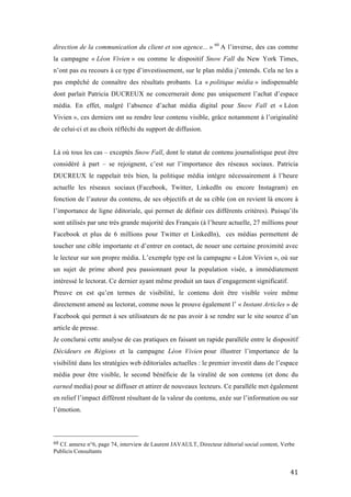   41	
  
direction de la communication du client et son agence... » 60
A l’inverse, des cas comme
la campagne « Léon Vivien » ou comme le dispositif Snow Fall du New York Times,
n’ont pas eu recours à ce type d’investissement, sur le plan média j’entends. Cela ne les a
pas empêché de connaître des résultats probants. La « politique média » indispensable
dont parlait Patricia DUCREUX ne concernerait donc pas uniquement l’achat d’espace
média. En effet, malgré l’absence d’achat média digital pour Snow Fall et « Léon
Vivien », ces derniers ont su rendre leur contenu visible, grâce notamment à l’originalité
de celui-ci et au choix réfléchi du support de diffusion.
Là où tous les cas – exceptés Snow Fall, dont le statut de contenu journalistique peut être
considéré à part – se rejoignent, c’est sur l’importance des réseaux sociaux. Patricia
DUCREUX le rappelait très bien, la politique média intègre nécessairement à l’heure
actuelle les réseaux sociaux (Facebook, Twitter, LinkedIn ou encore Instagram) en
fonction de l’auteur du contenu, de ses objectifs et de sa cible (on en revient là encore à
l’importance de ligne éditoriale, qui permet de définir ces différents critères). Puisqu’ils
sont utilisés par une très grande majorité des Français (à l’heure actuelle, 27 millions pour
Facebook et plus de 6 millions pour Twitter et LinkedIn), ces médias permettent de
toucher une cible importante et d’entrer en contact, de nouer une certaine proximité avec
le lecteur sur son propre média. L’exemple type est la campagne « Léon Vivien », où sur
un sujet de prime abord peu passionnant pour la population visée, a immédiatement
intéressé le lectorat. Ce dernier ayant même produit un taux d’engagement significatif.
Preuve en est qu’en termes de visibilité, le contenu doit être visible voire même
directement amené au lectorat, comme nous le prouve également l’ « Instant Articles » de
Facebook qui permet à ses utilisateurs de ne pas avoir à se rendre sur le site source d’un
article de presse.
Je conclurai cette analyse de cas pratiques en faisant un rapide parallèle entre le dispositif
Décideurs en Régions et la campagne Léon Vivien pour illustrer l’importance de la
visibilité dans les stratégies web éditoriales actuelles : le premier investit dans de l’espace
média pour être visible, le second bénéficie de la viralité de son contenu (et donc du
earned media) pour se diffuser et attirer de nouveaux lecteurs. Ce parallèle met également
en relief l’impact différent résultant de la valeur du contenu, axée sur l’information ou sur
l’émotion.
	
  	
  	
  	
  	
  	
  	
  	
  	
  	
  	
  	
  	
  	
  	
  	
  	
  	
  	
  	
  	
  	
  	
  	
  	
  	
  	
  	
  	
  	
  	
  	
  	
  	
  	
  	
  	
  	
  	
  	
  	
  	
  	
  	
  	
  	
  	
  	
  	
  	
  	
  	
  	
  	
  	
  	
  
60	
  Cf. annexe n°6, page 74, interview de Laurent JAVAULT, Directeur éditorial social content, Verbe
Publicis Consultants	
  
 
