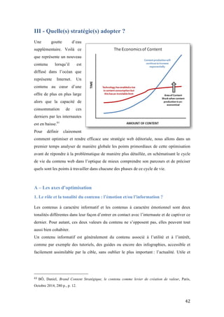   42	
  
III - Quelle(s) stratégie(s) adopter ?
Une goutte d’eau
supplémentaire. Voilà ce
que représente un nouveau
contenu lorsqu’il est
diffusé dans l’océan que
représente Internet. Un
contenu au cœur d’une
offre de plus en plus large
alors que la capacité de
consommation de ces
derniers par les internautes
est en baisse.61
Pour définir clairement
comment optimiser et rendre efficace une stratégie web éditoriale, nous allons dans un
premier temps analyser de manière globale les points primordiaux de cette optimisation
avant de répondre à la problématique de manière plus détaillée, en schématisant le cycle
de vie du contenu web dans l’optique de mieux comprendre son parcours et de préciser
quels sont les points à travailler dans chacune des phases de ce cycle de vie.
A – Les axes d’optimisation
1. Le rôle et la tonalité du contenu : l’émotion et/ou l’information ?
	
  
Les contenus à caractère informatif et les contenus à caractère émotionnel sont deux
tonalités différentes dans leur façon d’entrer en contact avec l’internaute et de captiver ce
dernier. Pour autant, ces deux valeurs du contenu ne s’opposent pas, elles peuvent tout
aussi bien cohabiter.
Un contenu informatif est généralement du contenu associé à l’utilité et à l’intérêt,
comme par exemple des tutoriels, des guides ou encore des infographies, accessible et
facilement assimilable par la cible, sans oublier le plus important : l’actualité. Utile et
	
  	
  	
  	
  	
  	
  	
  	
  	
  	
  	
  	
  	
  	
  	
  	
  	
  	
  	
  	
  	
  	
  	
  	
  	
  	
  	
  	
  	
  	
  	
  	
  	
  	
  	
  	
  	
  	
  	
  	
  	
  	
  	
  	
  	
  	
  	
  	
  	
  	
  	
  	
  	
  	
  	
  	
  
61	
  BÔ, Daniel, Brand Content Stratégique, le contenu comme levier de création de valeur, Paris,
Octobre 2014, 280 p., p. 12.
 