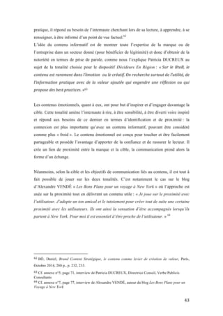   43	
  
pratique, il répond au besoin de l’internaute cherchant lors de sa lecture, à apprendre, à se
renseigner, à être informé d’un point de vue factuel.62
L’idée du contenu informatif est de montrer toute l’expertise de la marque ou de
l’entreprise dans un secteur donné (pour bénéficier de légitimité) et donc d’obtenir de la
notoriété en termes de prise de parole, comme nous l’explique Patricia DUCREUX au
sujet de la tonalité choisie pour le dispositif Décideurs En Région : « Sur	
   le	
   BtoB,	
   le	
  
contenu	
  est	
  rarement	
  dans	
  l’émotion	
  	
  ou	
  le	
  créatif.	
  On	
  recherche	
  surtout	
  de	
  l’utilité,	
  de	
  
l’information	
   pratique	
   avec	
   de	
   la	
   valeur	
   ajoutée	
   qui	
   engendre	
   une	
   réflexion	
   ou	
   qui	
  
propose	
  des	
  best	
  practices.	
  »63
Les contenus émotionnels, quant à eux, ont pour but d’inspirer et d’engager davantage la
cible. Cette tonalité amène l’internaute à rire, à être sensibilité, à être diverti voire inspiré
et répond aux besoins de ce dernier en termes d’identification et de proximité : la
connexion est plus importante qu’avec un contenu informatif, pouvant être considéré
comme plus « froid ». Le contenu émotionnel est conçu pour toucher et être facilement
partageable et possède l’avantage d’apporter de la confiance et de rassurer le lecteur. Il
crée un lien de proximité entre la marque et la cible, la communication prend alors la
forme d’un échange.
Néanmoins, selon la cible et les objectifs de communication liés au contenu, il est tout à
fait possible de jouer sur les deux tonalités. C’est notamment le cas sur le blog
d’Alexandre VENDÉ « Les Bons Plans pour un voyage à New York » où l’approche est
axée sur la proximité tout en délivrant un contenu utile : « Je joue sur le proximité avec
l’utilisateur. J’adopte un ton amical et le tutoiement pour créer tout de suite une certaine
proximité avec les utilisateurs. Ils ont ainsi la sensation d’être accompagnés lorsqu’ils
partent à New York. Pour moi il est essentiel d’être proche de l’utilisateur. » 64
	
  	
  	
  	
  	
  	
  	
  	
  	
  	
  	
  	
  	
  	
  	
  	
  	
  	
  	
  	
  	
  	
  	
  	
  	
  	
  	
  	
  	
  	
  	
  	
  	
  	
  	
  	
  	
  	
  	
  	
  	
  	
  	
  	
  	
  	
  	
  	
  	
  	
  	
  	
  	
  	
  	
  	
  
62	
  BÔ, Daniel, Brand Content Stratégique, le contenu comme levier de création de valeur, Paris,
Octobre 2014, 280 p., p. 232, 233.
63	
  Cf. annexe n°5, page 71, interview de Patricia DUCREUX, Directrice Conseil, Verbe Publicis
Consultants	
  
64	
  Cf. annexe n°7, page 77, interview de Alexandre VENDÉ, auteur du blog Les Bons Plans pour un
Voyage à New York	
  
 