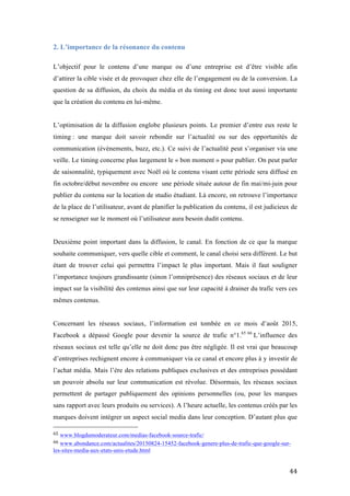  44	
  
2. L’importance de la résonance du contenu
L’objectif pour le contenu d’une marque ou d’une entreprise est d’être visible afin
d’attirer la cible visée et de provoquer chez elle de l’engagement ou de la conversion. La
question de sa diffusion, du choix du média et du timing est donc tout aussi importante
que la création du contenu en lui-même.
L’optimisation de la diffusion englobe plusieurs points. Le premier d’entre eux reste le
timing : une marque doit savoir rebondir sur l’actualité ou sur des opportunités de
communication (évènements, buzz, etc.). Ce suivi de l’actualité peut s’organiser via une
veille. Le timing concerne plus largement le « bon moment » pour publier. On peut parler
de saisonnalité, typiquement avec Noël où le contenu visant cette période sera diffusé en
fin octobre/début novembre ou encore une période située autour de fin mai/mi-juin pour
publier du contenu sur la location de studio étudiant. Là encore, on retrouve l’importance
de la place de l’utilisateur, avant de planifier la publication du contenu, il est judicieux de
se renseigner sur le moment où l’utilisateur aura besoin dudit contenu.
Deuxième point important dans la diffusion, le canal. En fonction de ce que la marque
souhaite communiquer, vers quelle cible et comment, le canal choisi sera différent. Le but
étant de trouver celui qui permettra l’impact le plus important. Mais il faut souligner
l’importance toujours grandissante (sinon l’omniprésence) des réseaux sociaux et de leur
impact sur la visibilité des contenus ainsi que sur leur capacité à drainer du trafic vers ces
mêmes contenus.
Concernant les réseaux sociaux, l’information est tombée en ce mois d’août 2015,
Facebook a dépassé Google pour devenir la source de trafic n°1.65 66
L’influence des
réseaux sociaux est telle qu’elle ne doit donc pas être négligée. Il est vrai que beaucoup
d’entreprises rechignent encore à communiquer via ce canal et encore plus à y investir de
l’achat média. Mais l’ère des relations publiques exclusives et des entreprises possédant
un pouvoir absolu sur leur communication est révolue. Désormais, les réseaux sociaux
permettent de partager publiquement des opinions personnelles (ou, pour les marques
sans rapport avec leurs produits ou services). A l’heure actuelle, les contenus créés par les
marques doivent intégrer un aspect social media dans leur conception. D’autant plus que
	
  	
  	
  	
  	
  	
  	
  	
  	
  	
  	
  	
  	
  	
  	
  	
  	
  	
  	
  	
  	
  	
  	
  	
  	
  	
  	
  	
  	
  	
  	
  	
  	
  	
  	
  	
  	
  	
  	
  	
  	
  	
  	
  	
  	
  	
  	
  	
  	
  	
  	
  	
  	
  	
  	
  	
  
65	
  www.blogdumoderateur.com/medias-facebook-source-trafic/	
  
66	
  www.abondance.com/actualites/20150824-15452-facebook-genere-plus-de-trafic-que-google-sur-
les-sites-media-aux-etats-unis-etude.html	
  
 