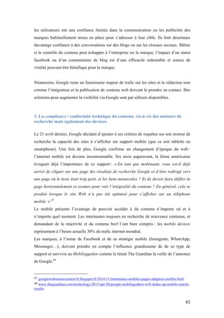   45	
  
les utilisateurs ont une confiance limitée dans la communication ou les publicités des
marques habituellement mises en place pour s’adresser à leur cible. Ils font désormais
davantage confiance à des conversations sur des blogs ou sur les réseaux sociaux. Même
si le contrôle du contenu peut échapper à l’entreprise ou la marque, l’impact d’un statut
facebook ou d’un commentaire de blog est d’une efficacité redoutable et source de
viralité pouvant être bénéfique pour la marque.
Néanmoins, Google reste un fournisseur majeur de trafic sur les sites et la rédaction tout
comme l’intégration et la publication de contenu web doivent le prendre en contact. Des
solutions pour augmenter la visibilité via Google sont par ailleurs disponibles.
3. La compliance / conformité technique du contenu, vis-à-vis des moteurs de
recherche mais également des devices.
Le 21 avril dernier, Google décidait d’ajouter à ses critères de requêtes sur son moteur de
recherche la capacité des sites à s’afficher sur support mobile (que ce soit tablette ou
smartphone). Une fois de plus, Google confirme un changement d’époque du web :
l’internet mobile est devenu incontournable. Six mois auparavant, la firme américaine
évoquait déjà l’importance de ce support : « En tant que mobinaute, vous est-il déjà
arrivé de cliquer sur une page des résultats de recherche Google et d’être redirigé vers
une page où le texte était trop petit, et les liens minuscules ? Et de devoir faire défiler la
page horizontalement et zoomer pour voir l’intégralité du contenu ? En général, cela se
produit lorsque le site Web n’a pas été optimisé pour s’afficher sur un téléphone
mobile. » 67
Le mobile présente l’avantage de pouvoir accéder à du contenu n’importe où et à
n’importe quel moment. Les internautes toujours en recherche de nouveaux contenus, et
demandant de la réactivité et du contenu bref l’ont bien compris : les mobile devices
représentent à l’heure actuelle 30% du trafic internet mondial.
Les marques, à l’instar de Facebook et de sa stratégie mobile (Instagram, WhatsApp,
Messenger…), doivent prendre en compte l’influence grandissante de de ce type de
support et survivre au Mobileggedon comme le titrait The Guardian la veille de l’annonce
de Google.68
	
  	
  	
  	
  	
  	
  	
  	
  	
  	
  	
  	
  	
  	
  	
  	
  	
  	
  	
  	
  	
  	
  	
  	
  	
  	
  	
  	
  	
  	
  	
  	
  	
  	
  	
  	
  	
  	
  	
  	
  	
  	
  	
  	
  	
  	
  	
  	
  	
  	
  	
  	
  	
  	
  	
  	
  
67	
  googlewebmastercentral-fr.blogspot.fr/2014/11/internautes-mobiles-pages-adaptees-mobile.html	
  
68	
  www.theguardian.com/technology/2015/apr/20/google-mobilegeddon-will-shake-up-mobile-search-
results	
  
 
