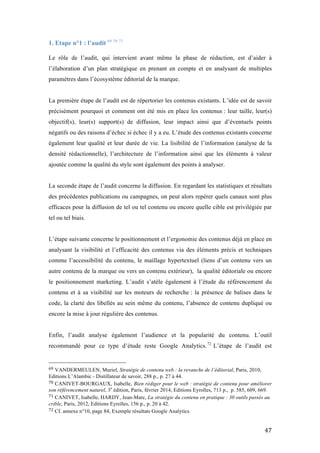   47	
  
1. Etape n°1 : l’audit 69 70 71
	
  
Le rôle de l’audit, qui intervient avant même la phase de rédaction, est d’aider à
l’élaboration d’un plan stratégique en prenant en compte et en analysant de multiples
paramètres dans l’écosystème éditorial de la marque.
La première étape de l’audit est de répertorier les contenus existants. L’idée est de savoir
précisément pourquoi et comment ont été mis en place les contenus : leur taille, leur(s)
objectif(s), leur(s) support(s) de diffusion, leur impact ainsi que d’éventuels points
négatifs ou des raisons d’échec si échec il y a eu. L’étude des contenus existants concerne
également leur qualité et leur durée de vie. La lisibilité de l’information (analyse de la
densité rédactionnelle), l’architecture de l’information ainsi que les éléments à valeur
ajoutée comme la qualité du style sont également des points à analyser.
La seconde étape de l’audit concerne la diffusion. En regardant les statistiques et résultats
des précédentes publications ou campagnes, on peut alors repérer quels canaux sont plus
efficaces pour la diffusion de tel ou tel contenu ou encore quelle cible est privilégiée par
tel ou tel biais.
L’étape suivante concerne le positionnement et l’ergonomie des contenus déjà en place en
analysant la visibilité et l’efficacité des contenus via des éléments précis et techniques
comme l’accessibilité du contenu, le maillage hypertextuel (liens d’un contenu vers un
autre contenu de la marque ou vers un contenu extérieur), la qualité éditoriale ou encore
le positionnement marketing. L’audit s’atèle également à l’étude du référencement du
contenu et à sa visibilité sur les moteurs de recherche : la présence de balises dans le
code, la clarté des libellés au sein même du contenu, l’absence de contenu dupliqué ou
encore la mise à jour régulière des contenus.
Enfin, l’audit analyse également l’audience et la popularité du contenu. L’outil
recommandé pour ce type d’étude reste Google Analytics.72
L’étape de l’audit est
	
  	
  	
  	
  	
  	
  	
  	
  	
  	
  	
  	
  	
  	
  	
  	
  	
  	
  	
  	
  	
  	
  	
  	
  	
  	
  	
  	
  	
  	
  	
  	
  	
  	
  	
  	
  	
  	
  	
  	
  	
  	
  	
  	
  	
  	
  	
  	
  	
  	
  	
  	
  	
  	
  	
  	
  
69	
  VANDERMEULEN, Muriel, Stratégie de contenu web : la revanche de l’éditorial, Paris, 2010,
Editions L’Alambic - Distillateur de savoir, 288 p., p. 27 à 44.	
  
70	
  CANIVET-BOURGAUX, Isabelle, Bien rédiger pour le web : stratégie de contenu pour améliorer
son référencement naturel, 3e
édition, Paris, février 2014, Editions Eyrolles, 713 p., p. 585, 609, 669.
71	
  CANIVET, Isabelle, HARDY, Jean-Marc, La stratégie du contenu en pratique : 30 outils passés au
crible, Paris, 2012, Editions Eyrolles, 156 p., p. 20 à 42.	
  
72 Cf. annexe n°10, page 84, Exemple résultats Google Analytics	
  
 