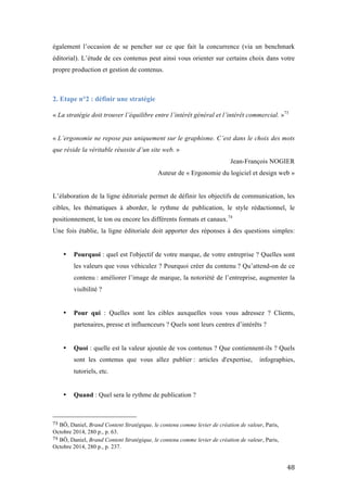   48	
  
également l’occasion de se pencher sur ce que fait la concurrence (via un benchmark
éditorial). L’étude de ces contenus peut ainsi vous orienter sur certains choix dans votre
propre production et gestion de contenus.
2. Etape n°2 : définir une stratégie
	
  
« La stratégie doit trouver l’équilibre entre l’intérêt général et l’intérêt commercial. »73
« L’ergonomie ne repose pas uniquement sur le graphisme. C’est dans le choix des mots
que réside la véritable réussite d’un site web. »
Jean-François NOGIER
Auteur de « Ergonomie du logiciel et design web »
L’élaboration de la ligne éditoriale permet de définir les objectifs de communication, les
cibles, les thématiques à aborder, le rythme de publication, le style rédactionnel, le
positionnement, le ton ou encore les différents formats et canaux.74
Une fois établie, la ligne éditoriale doit apporter des réponses à des questions simples:
• Pourquoi : quel est l'objectif de votre marque, de votre entreprise ? Quelles sont
les valeurs que vous véhiculez ? Pourquoi créer du contenu ? Qu’attend-on de ce
contenu : améliorer l’image de marque, la notoriété de l’entreprise, augmenter la
visibilité ?
• Pour qui : Quelles sont les cibles auxquelles vous vous adressez ? Clients,
partenaires, presse et influenceurs ? Quels sont leurs centres d’intérêts ?
• Quoi : quelle est la valeur ajoutée de vos contenus ? Que contiennent-ils ? Quels
sont les contenus que vous allez publier : articles d'expertise, infographies,
tutoriels, etc.
• Quand : Quel sera le rythme de publication ?
	
  	
  	
  	
  	
  	
  	
  	
  	
  	
  	
  	
  	
  	
  	
  	
  	
  	
  	
  	
  	
  	
  	
  	
  	
  	
  	
  	
  	
  	
  	
  	
  	
  	
  	
  	
  	
  	
  	
  	
  	
  	
  	
  	
  	
  	
  	
  	
  	
  	
  	
  	
  	
  	
  	
  	
  
73	
  BÔ, Daniel, Brand Content Stratégique, le contenu comme levier de création de valeur, Paris,
Octobre 2014, 280 p., p. 63.
74	
  BÔ, Daniel, Brand Content Stratégique, le contenu comme levier de création de valeur, Paris,
Octobre 2014, 280 p., p. 237.
 