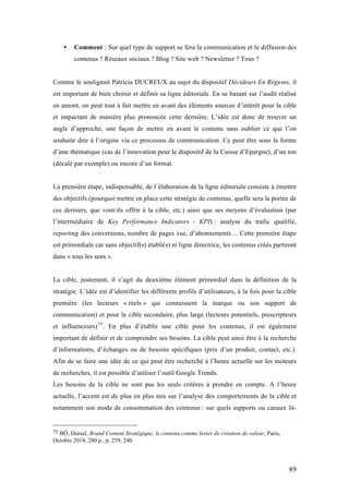   49	
  
• Comment : Sur quel type de support se fera la communication et le diffusion des
contenus ? Réseaux sociaux ? Blog ? Site web ? Newsletter ? Tous ?
Comme le soulignait Patricia DUCREUX au sujet du dispositif Décideurs En Régions, il
est important de bien choisir et définir sa ligne éditoriale. En se basant sur l’audit réalisé
en amont, on peut tout à fait mettre en avant des éléments sources d’intérêt pour la cible
et impactant de manière plus prononcée cette dernière. L’idée est donc de trouver un
angle d’approche, une façon de mettre en avant le contenu sans oublier ce que l’on
souhaite dire à l’origine via ce processus de communication. Ce peut être sous la forme
d’une thématique (cas de l’innovation pour le dispositif de la Caisse d’Epargne), d’un ton
(décalé par exemple) ou encore d’un format.
La première étape, indispensable, de l’élaboration de la ligne éditoriale consiste à émettre
des objectifs (pourquoi mettre en place cette stratégie de contenus, quelle sera la portée de
ces derniers, que vont-ils offrir à la cible, etc.) ainsi que ses moyens d’évaluation (par
l’intermédiaire de Key Performance Indicators - KPI) : analyse du trafic qualifié,
reporting des conversions, nombre de pages vue, d’abonnements… Cette première étape
est primordiale car sans objectif(s) établi(s) ni ligne directrice, les contenus créés partiront
dans « tous les sens ».
La cible, justement, il s’agit du deuxième élément primordial dans la définition de la
stratégie. L’idée est d’identifier les différents profils d’utilisateurs, à la fois pour la cible
première (les lecteurs « réels » qui connaissent la marque ou son support de
communication) et pour la cible secondaire, plus large (lecteurs potentiels, prescripteurs
et influenceurs)75
. En plus d’établir une cible pour les contenus, il est également
important de définir et de comprendre ses besoins. La cible peut ainsi être à la recherche
d’informations, d’échanges ou de besoins spécifiques (prix d’un produit, contact, etc.).
Afin de se faire une idée de ce qui peut être recherché à l’heure actuelle sur les moteurs
de recherches, il est possible d’utiliser l’outil Google Trends.
Les besoins de la cible ne sont pas les seuls critères à prendre en compte. A l’heure
actuelle, l’accent est de plus en plus mis sur l’analyse des comportements de la cible et
notamment son mode de consommation des contenus : sur quels supports ou canaux lit-
	
  	
  	
  	
  	
  	
  	
  	
  	
  	
  	
  	
  	
  	
  	
  	
  	
  	
  	
  	
  	
  	
  	
  	
  	
  	
  	
  	
  	
  	
  	
  	
  	
  	
  	
  	
  	
  	
  	
  	
  	
  	
  	
  	
  	
  	
  	
  	
  	
  	
  	
  	
  	
  	
  	
  	
  
75	
  BÔ, Daniel, Brand Content Stratégique, le contenu comme levier de création de valeur, Paris,
Octobre 2014, 280 p., p. 239, 240.
	
  
 