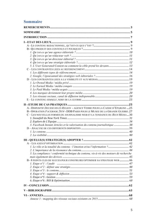   5	
  
Sommaire
REMERCIEMENTS	
  ........................................................................................................................	
  3	
  
SOMMAIRE	
  ......................................................................................................................................	
  5	
  
INTRODUCTION	
  ............................................................................................................................	
  7	
  
I - ETAT DES LIEUX	
  ......................................................................................................................	
  9	
  
A - LE CONTENU REDACTIONNEL, QU’EST-CE QUE C’EST ?	
  ..............................................................	
  9	
  
B - QUI PRODUIT DES CONTENUS ET POURQUOI ?	
  ................................................................................	
  9	
  
1. Qu’est-ce qu’une agence éditoriale ?	
  ............................................................................................	
  10	
  
2. Qu’est-ce qu’un rédacteur web ?	
  ....................................................................................................	
  11	
  
3. Qu’est-ce qu’un directeur éditorial ?	
  ............................................................................................	
  11	
  
4. Qu’est-ce qu’une stratégie éditoriale ?	
  .........................................................................................	
  12	
  
5. L’User Generated Content ou comment la cible prend les devants	
  ...................................	
  13	
  
C – LES CONTRAINTES LIEES AU REFERENCEMENT	
  ...........................................................................	
  14	
  
1. Les différents types de référencement	
  ............................................................................................	
  14	
  
2. Google, l’épouvantail des stratégies web éditoriales ?	
  ..........................................................	
  16	
  
D – LES CONTRAINTES LIEES A LA VISIBILITE ET AUX MEDIAS	
  .....................................................	
  19	
  
1. Le Owned Media / média privé	
  ........................................................................................................	
  19	
  
2. Le Earned Media / média conquis	
  ..................................................................................................	
  19	
  
3. Le Paid Media / média acquis	
  ..........................................................................................................	
  19	
  
4. Les marques deviennent leur propre média	
  ................................................................................	
  20	
  
5. Les réseaux sociaux, canal de diffusion indispensable	
  ...........................................................	
  20	
  
E – LE CONTENU HIMSELF, NERF DE LA GUERRE	
  ................................................................................	
  23	
  
II - ETUDE DE CAS PRATIQUES	
  ............................................................................................	
  25	
  
A - DISPOSITIF DECIDEURS EN REGION - AGENCE VERBE POUR LA CAISSE D’EPARGNE	
  ....	
  25	
  
B - OPERATION FACEBOOK 2014 - DDB PARIS POUR LE MUSEE DE LA GRANDE GUERRE	
  .	
  27	
  
C – LES NOUVELLES FORMES DU JOURNALISME WEB ET LA TENDANCE DU RICH MEDIA	
  ....	
  30	
  
1.	
  Snowfall	
  du	
  New	
  York	
  Times	
  ...........................................................................................................	
  31	
  
2.	
  Explore	
  de	
  L’Equipe	
  ..............................................................................................................................	
  34	
  
3. Facebook Instant Articles et la valorisation du contenu journalistique	
  ..........................	
  38	
  
D – ANALYSE DE CES DIFFERENTS DISPOSITIFS	
  .................................................................................	
  39	
  
1. Le contenu	
  ................................................................................................................................................	
  40	
  
2. La visibilité	
  ...............................................................................................................................................	
  40	
  
III - QUELLE(S) STRATEGIE(S) ADOPTER ?	
  ....................................................................	
  42	
  
A – LES AXES D’OPTIMISATION	
  ...............................................................................................................	
  42	
  
1. Le rôle et la tonalité du contenu : l’émotion et/ou l’information ?	
  ....................................	
  42	
  
2. L’importance de la résonance du contenu	
  ...................................................................................	
  44	
  
3. La compliance / conformité technique du contenu, vis-à-vis des moteurs de recherche
mais également des devices.	
  ...................................................................................................................	
  45	
  
B - 8 POINTS CLES DE SUCCES POUR CONSTRUIRE/OPTIMISER SA STRATEGIE WEB	
  ................	
  46	
  
1. Etape n°1 : l’audit 	
  .............................................................................................................................	
  47	
  
2. Etape n°2 : définir une stratégie	
  ......................................................................................................	
  48	
  
3. Etape n°3 : le contenu	
  ..........................................................................................................................	
  51	
  
4. Etape n°4 : support & diffusion	
  .......................................................................................................	
  53	
  
5.	
  Etape	
  n°5	
  :	
  Gestion	
  ...............................................................................................................................	
  59	
  
6.	
  Etape	
  n°6	
  :	
  ROI	
  &	
  Optimisation	
  .......................................................................................................	
  60	
  
IV - CONCLUSION	
  .......................................................................................................................	
  62	
  
V - BIBLIOGRAPHIE	
  ...................................................................................................................	
  63	
  
VI - ANNEXES	
  ................................................................................................................................	
  68	
  
Annexe 1 : mapping des réseaux sociaux existants en 2015	
  ......................................................	
  68	
  
 