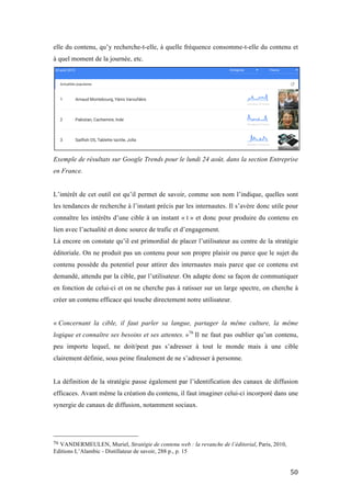   50	
  
elle du contenu, qu’y recherche-t-elle, à quelle fréquence consomme-t-elle du contenu et
à quel moment de la journée, etc.
Exemple de résultats sur Google Trends pour le lundi 24 août, dans la section Entreprise
en France.
L’intérêt de cet outil est qu’il permet de savoir, comme son nom l’indique, quelles sont
les tendances de recherche à l’instant précis par les internautes. Il s’avère donc utile pour
connaître les intérêts d’une cible à un instant « t » et donc pour produire du contenu en
lien avec l’actualité et donc source de trafic et d’engagement.
Là encore on constate qu’il est primordial de placer l’utilisateur au centre de la stratégie
éditoriale. On ne produit pas un contenu pour son propre plaisir ou parce que le sujet du
contenu possède du potentiel pour attirer des internautes mais parce que ce contenu est
demandé, attendu par la cible, par l’utilisateur. On adapte donc sa façon de communiquer
en fonction de celui-ci et on ne cherche pas à ratisser sur un large spectre, on cherche à
créer un contenu efficace qui touche directement notre utilisateur.
« Concernant la cible, il faut parler sa langue, partager la même culture, la même
logique et connaître ses besoins et ses attentes. »76
Il ne faut pas oublier qu’un contenu,
peu importe lequel, ne doit/peut pas s’adresser à tout le monde mais à une cible
clairement définie, sous peine finalement de ne s’adresser à personne.
La définition de la stratégie passe également par l’identification des canaux de diffusion
efficaces. Avant même la création du contenu, il faut imaginer celui-ci incorporé dans une
synergie de canaux de diffusion, notamment sociaux.
	
  	
  	
  	
  	
  	
  	
  	
  	
  	
  	
  	
  	
  	
  	
  	
  	
  	
  	
  	
  	
  	
  	
  	
  	
  	
  	
  	
  	
  	
  	
  	
  	
  	
  	
  	
  	
  	
  	
  	
  	
  	
  	
  	
  	
  	
  	
  	
  	
  	
  	
  	
  	
  	
  	
  	
  
76	
  VANDERMEULEN, Muriel, Stratégie de contenu web : la revanche de l’éditorial, Paris, 2010,
Editions L’Alambic - Distillateur de savoir, 288 p., p. 15	
  
 