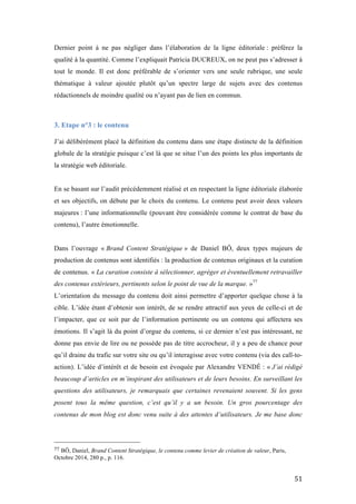   51	
  
Dernier point à ne pas négliger dans l’élaboration de la ligne éditoriale : préférez la
qualité à la quantité. Comme l’expliquait Patricia DUCREUX, on ne peut pas s’adresser à
tout le monde. Il est donc préférable de s’orienter vers une seule rubrique, une seule
thématique à valeur ajoutée plutôt qu’un spectre large de sujets avec des contenus
rédactionnels de moindre qualité ou n’ayant pas de lien en commun.
3. Etape n°3 : le contenu
	
  
J’ai délibérément placé la définition du contenu dans une étape distincte de la définition
globale de la stratégie puisque c’est là que se situe l’un des points les plus importants de
la stratégie web éditoriale.
En se basant sur l’audit précédemment réalisé et en respectant la ligne éditoriale élaborée
et ses objectifs, on débute par le choix du contenu. Le contenu peut avoir deux valeurs
majeures : l’une informationnelle (pouvant être considérée comme le contrat de base du
contenu), l’autre émotionnelle.
Dans l’ouvrage « Brand Content Stratégique » de Daniel BÔ, deux types majeurs de
production de contenus sont identifiés : la production de contenus originaux et la curation
de contenus. « La curation consiste à sélectionner, agréger et éventuellement retravailler
des contenus extérieurs, pertinents selon le point de vue de la marque. »77
L’orientation du message du contenu doit ainsi permettre d’apporter quelque chose à la
cible. L’idée étant d’obtenir son intérêt, de se rendre attractif aux yeux de celle-ci et de
l’impacter, que ce soit par de l’information pertinente ou un contenu qui affectera ses
émotions. Il s’agit là du point d’orgue du contenu, si ce dernier n’est pas intéressant, ne
donne pas envie de lire ou ne possède pas de titre accrocheur, il y a peu de chance pour
qu’il draine du trafic sur votre site ou qu’il interagisse avec votre contenu (via des call-to-
action). L’idée d’intérêt et de besoin est évoquée par Alexandre VENDÉ : « J’ai rédigé
beaucoup d’articles en m’inspirant des utilisateurs et de leurs besoins. En surveillant les
questions des utilisateurs, je remarquais que certaines revenaient souvent. Si les gens
posent tous la même question, c’est qu’il y a un besoin. Un gros pourcentage des
contenus de mon blog est donc venu suite à des attentes d’utilisateurs. Je me base donc
	
  	
  	
  	
  	
  	
  	
  	
  	
  	
  	
  	
  	
  	
  	
  	
  	
  	
  	
  	
  	
  	
  	
  	
  	
  	
  	
  	
  	
  	
  	
  	
  	
  	
  	
  	
  	
  	
  	
  	
  	
  	
  	
  	
  	
  	
  	
  	
  	
  	
  	
  	
  	
  	
  	
  	
  
77	
  BÔ, Daniel, Brand Content Stratégique, le contenu comme levier de création de valeur, Paris,
Octobre 2014, 280 p., p. 116.
 
