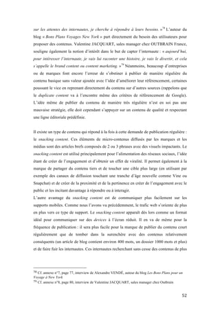   52	
  
sur les attentes des internautes, je cherche à répondre à leurs besoins. »78
L’auteur du
blog « Bons Plans Voyages New York » part directement du besoin des utilisateurs pour
proposer des contenus. Valentine JACQUART, sales manager chez OUTBRAIN France,
souligne également la notion d’intérêt dans le but de capter l’internaute : « aujourd’hui,
pour intéresser l’internaute, je vais lui raconter une histoire, je vais le divertir, et cela
s’appelle le brand content ou content marketing. »79
Néanmoins, beaucoup d’entreprises
ou de marques font encore l’erreur de s’obstiner à publier de manière régulière du
contenu basique sans valeur ajoutée avec l’idée d’améliorer leur référencement, certaines
poussant le vice en reprenant directement du contenu sur d’autres sources (rappelons que
le duplicate content va à l’encontre même des critères de référencement de Google).
L’idée même de publier du contenu de manière très régulière n’est en soi pas une
mauvaise stratégie, elle doit cependant s’appuyer sur un contenu de qualité et respectant
une ligne éditoriale prédéfinie.
Il existe un type de contenu qui répond à la fois à cette demande de publication régulière :
le snacking content. Ces éléments de micro-contenus diffusés par les marques et les
médias sont des articles brefs composés de 2 ou 3 phrases avec des visuels impactants. Le
snacking content est utilisé principalement pour l’alimentation des réseaux sociaux, l’idée
étant de créer de l’engagement et d’obtenir un effet de viralité. Il permet également à la
marque de partager du contenu tiers et de toucher une cible plus large (en utilisant par
exemple des canaux de diffusion touchant une tranche d’âge nouvelle comme Vine ou
Snapchat) et de créer de la proximité et de la pertinence en créer de l’engagement avec le
public et les incitant davantage à répondre ou à interagir.
L’autre avantage du snacking content est de communiquer plus facilement sur les
supports mobiles. Comme nous l’avons vu précédemment, le trafic web s’oriente de plus
en plus vers ce type de support. Le snacking content apparaît dès lors comme un format
idéal pour communiquer sur des devices à l’écran réduit. Il en va de même pour la
fréquence de publication : il sera plus facile pour la marque de publier du contenu court
régulièrement que de tomber dans la surenchère avec des contenus relativement
conséquents (un article de blog contient environ 400 mots, un dossier 1000 mots et plus)
et de faire fuir les internautes. Ces internautes recherchant sans cesse des contenus de plus
	
  	
  	
  	
  	
  	
  	
  	
  	
  	
  	
  	
  	
  	
  	
  	
  	
  	
  	
  	
  	
  	
  	
  	
  	
  	
  	
  	
  	
  	
  	
  	
  	
  	
  	
  	
  	
  	
  	
  	
  	
  	
  	
  	
  	
  	
  	
  	
  	
  	
  	
  	
  	
  	
  	
  	
  
78	
  Cf. annexe n°7, page 77, interview de Alexandre VENDÉ, auteur du blog Les Bons Plans pour un
Voyage à New York	
  
79	
  Cf. annexe n°8, page 80, interview de Valentine JACQUART, sales manager chez Outbrain	
  
 