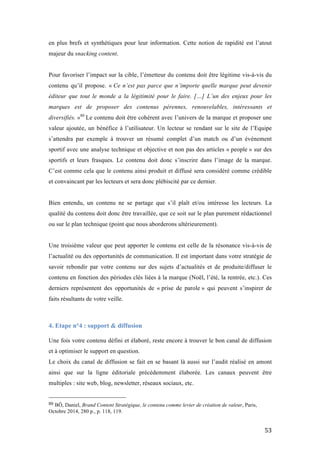   53	
  
en plus brefs et synthétiques pour leur information. Cette notion de rapidité est l’atout
majeur du snacking content.
Pour favoriser l’impact sur la cible, l’émetteur du contenu doit être légitime vis-à-vis du
contenu qu’il propose. « Ce n’est pas parce que n’importe quelle marque peut devenir
éditeur que tout le monde a la légitimité pour le faire. […] L’un des enjeux pour les
marques est de proposer des contenus pérennes, renouvelables, intéressants et
diversifiés. »80
Le contenu doit être cohérent avec l’univers de la marque et proposer une
valeur ajoutée, un bénéfice à l’utilisateur. Un lecteur se rendant sur le site de l’Equipe
s’attendra par exemple à trouver un résumé complet d’un match ou d’un événement
sportif avec une analyse technique et objective et non pas des articles « people » sur des
sportifs et leurs frasques. Le contenu doit donc s’inscrire dans l’image de la marque.
C’est comme cela que le contenu ainsi produit et diffusé sera considéré comme crédible
et convaincant par les lecteurs et sera donc plébiscité par ce dernier.
Bien entendu, un contenu ne se partage que s’il plaît et/ou intéresse les lecteurs. La
qualité du contenu doit donc être travaillée, que ce soit sur le plan purement rédactionnel
ou sur le plan technique (point que nous aborderons ultérieurement).
Une troisième valeur que peut apporter le contenu est celle de la résonance vis-à-vis de
l’actualité ou des opportunités de communication. Il est important dans votre stratégie de
savoir rebondir par votre contenu sur des sujets d’actualités et de produite/diffuser le
contenu en fonction des périodes clés liées à la marque (Noël, l’été, la rentrée, etc.). Ces
derniers représentent des opportunités de « prise de parole » qui peuvent s’inspirer de
faits résultants de votre veille.
4. Etape n°4 : support & diffusion
	
  
Une fois votre contenu défini et élaboré, reste encore à trouver le bon canal de diffusion
et à optimiser le support en question.
Le choix du canal de diffusion se fait en se basant là aussi sur l’audit réalisé en amont
ainsi que sur la ligne éditoriale précédemment élaborée. Les canaux peuvent être
multiples : site web, blog, newsletter, réseaux sociaux, etc.
	
  	
  	
  	
  	
  	
  	
  	
  	
  	
  	
  	
  	
  	
  	
  	
  	
  	
  	
  	
  	
  	
  	
  	
  	
  	
  	
  	
  	
  	
  	
  	
  	
  	
  	
  	
  	
  	
  	
  	
  	
  	
  	
  	
  	
  	
  	
  	
  	
  	
  	
  	
  	
  	
  	
  	
  
80	
  BÔ, Daniel, Brand Content Stratégique, le contenu comme levier de création de valeur, Paris,
Octobre 2014, 280 p., p. 118, 119.
 