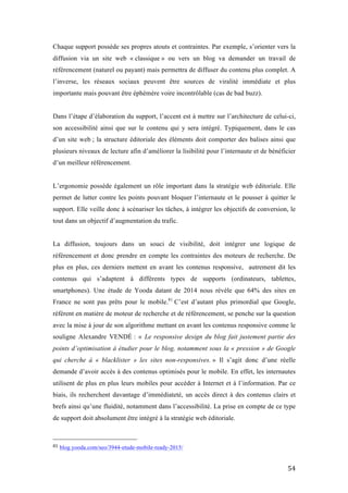   54	
  
Chaque support possède ses propres atouts et contraintes. Par exemple, s’orienter vers la
diffusion via un site web « classique » ou vers un blog va demander un travail de
référencement (naturel ou payant) mais permettra de diffuser du contenu plus complet. A
l’inverse, les réseaux sociaux peuvent être sources de viralité immédiate et plus
importante mais pouvant être éphémère voire incontrôlable (cas de bad buzz).
Dans l’étape d’élaboration du support, l’accent est à mettre sur l’architecture de celui-ci,
son accessibilité ainsi que sur le contenu qui y sera intégré. Typiquement, dans le cas
d’un site web ; la structure éditoriale des éléments doit comporter des balises ainsi que
plusieurs niveaux de lecture afin d’améliorer la lisibilité pour l’internaute et de bénéficier
d’un meilleur référencement.
L’ergonomie possède également un rôle important dans la stratégie web éditoriale. Elle
permet de lutter contre les points pouvant bloquer l’internaute et le pousser à quitter le
support. Elle veille donc à scénariser les tâches, à intégrer les objectifs de conversion, le
tout dans un objectif d’augmentation du trafic.
La diffusion, toujours dans un souci de visibilité, doit intégrer une logique de
référencement et donc prendre en compte les contraintes des moteurs de recherche. De
plus en plus, ces derniers mettent en avant les contenus responsive, autrement dit les
contenus qui s’adaptent à différents types de supports (ordinateurs, tablettes,
smartphones). Une étude de Yooda datant de 2014 nous révèle que 64% des sites en
France ne sont pas prêts pour le mobile.81
C’est d’autant plus primordial que Google,
référent en matière de moteur de recherche et de référencement, se penche sur la question
avec la mise à jour de son algorithme mettant en avant les contenus responsive comme le
souligne Alexandre VENDÉ : « Le responsive design du blog fait justement partie des
points d’optimisation à étudier pour le blog, notamment sous la « pression » de Google
qui cherche à « blacklister » les sites non-responsives. » Il s’agit donc d’une réelle
demande d’avoir accès à des contenus optimisés pour le mobile. En effet, les internautes
utilisent de plus en plus leurs mobiles pour accéder à Internet et à l’information. Par ce
biais, ils recherchent davantage d’immédiateté, un accès direct à des contenus clairs et
brefs ainsi qu’une fluidité, notamment dans l’accessibilité. La prise en compte de ce type
de support doit absolument être intégré à la stratégie web éditoriale.
	
  	
  	
  	
  	
  	
  	
  	
  	
  	
  	
  	
  	
  	
  	
  	
  	
  	
  	
  	
  	
  	
  	
  	
  	
  	
  	
  	
  	
  	
  	
  	
  	
  	
  	
  	
  	
  	
  	
  	
  	
  	
  	
  	
  	
  	
  	
  	
  	
  	
  	
  	
  	
  	
  	
  	
  
81	
  blog.yooda.com/seo/3944-etude-mobile-ready-2015/	
  
 