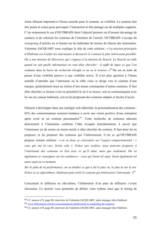   55	
  
Autre élément important à l’heure actuelle pour le contenu, sa visibilité. Le contenu doit
être pensé et conçu pour provoquer l’interaction et être partagé sur de multiples supports.
C’est notamment le cas d’OUTBRAIN dont l’objectif premier est d’assurer davantage de
contacts et de valoriser les contenus de l’émetteur de l’article. OUTBRAIN s’occupe du
retargeting d’articles en se basant sur les habitudes de lecture de chacun des internautes.
Valentine JACQUART nous explique le rôle de cette solution : « La mission principale
d’Outbrain est d’aider les internautes à découvrir le contenu le plus intéressant possible.
On a une mission de Discovery qui s’oppose à la mission de Search. Le Search est utile
quand on sait quelle information on veut aller chercher : il suffit de taper ce que l’on
souhaite dans la barre de recherche Google et on va le trouver. »82
On est en train de
passer d’une visibilité passive à une visibilité active. Il n’est plus question à l’heure
actuelle d’attendre que l’internaute ou la cible visée se dirige vers le contenu d’une
marque, généralement noyé au milieu d’une masse conséquente d’autres contenus. Il faut
aller chercher ce lecteur (visé ou potentiel) là où il se trouve, soit en communiquant avec
lui sur ses canaux habituels, soit en lui proposant des contenus adaptés et faciles d’accès.
Elément à développer dans une stratégie web éditoriale, la personnalisation des contenus :
82% des consommateurs auraient tendance à avoir une vision positive d’une entreprise
après avoir lu un contenu personnalisé 83
. Cette recherche de contenus adressés
directement à l’internaute confirme l’idée évoquée précédemment, à savoir que
l’internaute est de moins en moins enclin à aller chercher du contenu. Il faut donc lui en
proposer, et lui proposer des contenus qui l’intéresseront. C’est ce qu’OUTBRAIN
propose comme solution : « on va donc se concentrer sur l’aspect comportemental : «
ceux qui ont lu ceci, lirons cela ». Grâce aux cookies, nous pouvons proposer à
l’internaute des contenus en lien avec ce qu’il aime, mais pas seulement. On va
également se renseigner sur les tendances : ceux qui lisent tel sujet, lisent également tel
autre sujet en ce moment.
Sur le plan de la performance, on va étudier ce qui a été le plus vu, le plus lu sur le net.
Grâce à ces algorithmes, Outbrain peut sortir le contenu qui intéressera l’internaute. »84
Concernant la diffusion en elle-même, l’élaboration d’un plan de diffusion s’avère
nécessaire. Ce dernier vous permettra de définir votre rythme ainsi que le timing de
	
  	
  	
  	
  	
  	
  	
  	
  	
  	
  	
  	
  	
  	
  	
  	
  	
  	
  	
  	
  	
  	
  	
  	
  	
  	
  	
  	
  	
  	
  	
  	
  	
  	
  	
  	
  	
  	
  	
  	
  	
  	
  	
  	
  	
  	
  	
  	
  	
  	
  	
  	
  	
  	
  	
  	
  
82	
  Cf. annexe n°8, page 80, interview de Valentine JACQUART, sales manager chez Outbrain	
  
83	
  www.fullcontent.com/les-consommateurs-plebiscitent-le-marketing-de-contenu/	
  
84	
  Cf. annexe n°8, page 80, interview de Valentine JACQUART, sales manager chez Outbrain	
  
 