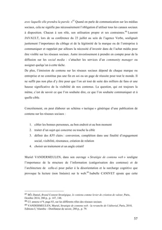   57	
  
avec laquelle elle prendra la parole. »87
Quand on parle de communication sur les médias
sociaux, cela ne signifie pas nécessairement l’obligation d’utiliser tous les canaux sociaux
à disposition. Chacun à son rôle, son utilisation propre et ses contraintes.88
Laurent
JAVAULT, lors de sa conférence du 23 juillet au sein de l’agence Verbe, soulignait
justtement l’importance du ciblage et de la légitimité de la marque ou de l’entreprise à
communiquer et rappelait par ailleurs la nécessité d’investir dans de l’achat média pour
être visible sur les réseaux sociaux. Autre investissement à prendre en compte pour de la
diffusion sur les social media : s’attacher les services d’un community manager ou
assigner quelqu’un à cette tâche.
De plus, l’émission de contenu sur les réseaux sociaux dépend de chaque marque ou
entreprise et ne constitue pas une fin en soi ou un gage de réussite pour tout le monde. Il
ne suffit pas non plus d’y être pour que l’on ait tout de suite des milliers de fans et une
hausse significative de la visibilité de nos contenus. La question, qui est toujours la
même, c’est de savoir ce que l’on souhaite dire, ce que l’on souhaite communiquer et à
quelle cible.
Concrètement, on peut élaborer un schéma « tactique » générique d’une publication de
contenu sur les réseaux sociaux :
1. cibler les bonnes personnes, au bon endroit et au bon moment
2. traiter d’un sujet qui concerne ou touche la cible
3. définir des KPI clairs : conversion, complétion dans une finalité d’engagement
social, visibilité, résonance, création de relation
4. choisir un traitement et un angle créatif
Muriel VANDERMEULEN, dans son ouvrage « Stratégie de contenu web » souligne
l’importance de la structure de l’information (catégorisation des contenus) et de
l’architecture de celle-ci pour palier à la désorientation et la surcharge cognitive que
provoque la lecture (non linéaire) sur le web.89
Isabelle CANIVET ajoute que cette
	
  	
  	
  	
  	
  	
  	
  	
  	
  	
  	
  	
  	
  	
  	
  	
  	
  	
  	
  	
  	
  	
  	
  	
  	
  	
  	
  	
  	
  	
  	
  	
  	
  	
  	
  	
  	
  	
  	
  	
  	
  	
  	
  	
  	
  	
  	
  	
  	
  	
  	
  	
  	
  	
  	
  	
  
87	
  BÔ, Daniel, Brand Content Stratégique, le contenu comme levier de création de valeur, Paris,
Octobre 2014, 280 p., p. 147, 148.	
  
88	
  Cf. annexe n°9, page 83, sur les différents rôles des réseaux sociaux	
  
89	
  VANDERMEULEN, Muriel, Stratégie de contenu web : la revanche de l’éditorial, Paris, 2010,
Editions L’Alambic - Distillateur de savoir, 288 p., p. 79.	
  
 