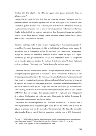   58	
  
structure doit être adaptée à la cible, au support ainsi qu’aux contraintes liées au
référencement.90
Lorsque l’on écrit pour le web, il ne faut pas perdre de vue que l’utilisateur doit être
considéré comme un individu impatient qui, s’il ne trouve pas ce qu’il cherche dans
l’immédiat, quittera le canal où il se trouve pour aller chercher l’information ailleurs et
ce, alors même que le canal où il se trouvait (le vôtre) contenait l’information recherchée.
En plus de la visibilité, les contenus web doivent donc être accessibles par de multiples
moyens (menus, liens, boutons) puisque chaque internaute aura un chemin d’accès propre
pour accéder à votre canal de diffusion.
On entend également parler de SEO lorsqu’il s’agit de diffuser du contenu via un site web
ou un blog. Cet aspect du contenu web lié à la visibilité et à la diffusion sur un support de
type site ou blog ne doit pas être négligé. Un internaute reste en moyenne 7 secondes sur
la page des résultats des moteurs de recherche avant de choisir sur lequel il va cliquer.
Autant dire que pour que votre contenu soit vu, il est impératif qu’il soit à la fois présent
sur la première page des résultats des moteurs de recherche et qu’il donne également
envie et confiance à l’internaute pour l’inciter à se rendre sur votre support.
La mise en place du référencement naturel – évoqué en première partie de cette étude –
passe par des points spécifiques de rédaction.91
Ainsi, votre contenu de blog ou de site
devra comporter des titres (avec des balises de titre), un chapô ainsi qu’un contenu textuel
clair, précis et court qui va directement à l’essentiel dans le but d’accrocher le lecteur et
de répondre aux critères des moteurs de recherche. Un contenu bref et véhiculant une idée
précise et claire sera bien vu par Google ainsi que par les lecteurs qui reviendront sur
votre site/blog, améliorant du même coup le référencement naturel. Dans ce sens, Isabelle
CANIVET, dans son ouvrage « Bien rédiger pour le web », expliquait qu’il est important
de « préciser l’information clé » afin de capter l’internaute, de faciliter le partage de
l’information, notamment sur les réseaux sociaux.
La rédaction SEO se base également sur l’utilisation de mots-clés. Ces derniers sont à
définir précisément mais uniquement après avoir produit le contenu afin d’éviter de
rédiger un contenu basé sur des mots-clés. On risquerait en effet de perdre en qualité
rédactionnelle. D’après Isabelle Canivet, un contenu optimisé pour le SEO doit contenir
	
  	
  	
  	
  	
  	
  	
  	
  	
  	
  	
  	
  	
  	
  	
  	
  	
  	
  	
  	
  	
  	
  	
  	
  	
  	
  	
  	
  	
  	
  	
  	
  	
  	
  	
  	
  	
  	
  	
  	
  	
  	
  	
  	
  	
  	
  	
  	
  	
  	
  	
  	
  	
  	
  	
  	
  
90	
  CANIVET-BOURGAUX, Isabelle, Bien rédiger pour le web : stratégie de contenu pour améliorer
son référencement naturel, 3e
édition, Paris, février 2014, Editions Eyrolles, 713 p., p. 46.
91	
  Cf. annexe n°11, page 85, sur les critères de rédaction SEO	
  
 