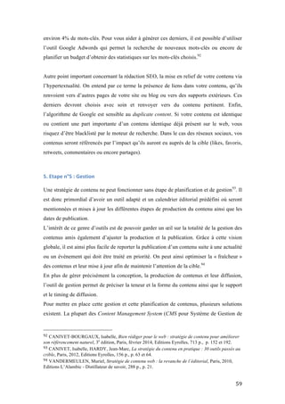  59	
  
environ 4% de mots-clés. Pour vous aider à générer ces derniers, il est possible d’utiliser
l’outil Google Adwords qui permet la recherche de nouveaux mots-clés ou encore de
planifier un budget d’obtenir des statistiques sur les mots-clés choisis.92
Autre point important concernant la rédaction SEO, la mise en relief de votre contenu via
l’hypertextualité. On entend par ce terme la présence de liens dans votre contenu, qu’ils
renvoient vers d’autres pages de votre site ou blog ou vers des supports extérieurs. Ces
derniers devront choisis avec soin et renvoyer vers du contenu pertinent. Enfin,
l’algorithme de Google est sensible au duplicate content. Si votre contenu est identique
ou contient une part importante d’un contenu identique déjà présent sur le web, vous
risquez d’être blacklisté par le moteur de recherche. Dans le cas des réseaux sociaux, vos
contenus seront référencés par l’impact qu’ils auront eu auprès de la cible (likes, favoris,
retweets, commentaires ou encore partages).
5.	
  Etape	
  n°5	
  :	
  Gestion	
  
	
  
Une stratégie de contenu ne peut fonctionner sans étape de planification et de gestion93
. Il
est donc primordial d’avoir un outil adapté et un calendrier éditorial prédéfini où seront
mentionnées et mises à jour les différentes étapes de production du contenu ainsi que les
dates de publication.
L’intérêt de ce genre d’outils est de pouvoir garder un œil sur la totalité de la gestion des
contenus amis également d’ajuster la production et la publication. Grâce à cette vision
globale, il est ainsi plus facile de reporter la publication d’un contenu suite à une actualité
ou un événement qui doit être traité en priorité. On peut ainsi optimiser la « fraîcheur »
des contenus et leur mise à jour afin de maintenir l’attention de la cible.94
En plus de gérer précisément la conception, la production de contenus et leur diffusion,
l’outil de gestion permet de préciser la teneur et la forme du contenu ainsi que le support
et le timing de diffusion.
Pour mettre en place cette gestion et cette planification de contenus, plusieurs solutions
existent. La plupart des Content Management System (CMS pour Système de Gestion de
	
  	
  	
  	
  	
  	
  	
  	
  	
  	
  	
  	
  	
  	
  	
  	
  	
  	
  	
  	
  	
  	
  	
  	
  	
  	
  	
  	
  	
  	
  	
  	
  	
  	
  	
  	
  	
  	
  	
  	
  	
  	
  	
  	
  	
  	
  	
  	
  	
  	
  	
  	
  	
  	
  	
  	
  
92	
  CANIVET-BOURGAUX, Isabelle, Bien rédiger pour le web : stratégie de contenu pour améliorer
son référencement naturel, 3e
édition, Paris, février 2014, Editions Eyrolles, 713 p., p. 152 et 192.
93	
  CANIVET, Isabelle, HARDY, Jean-Marc, La stratégie du contenu en pratique : 30 outils passés au
crible, Paris, 2012, Editions Eyrolles, 156 p., p. 63 et 64.
94	
  VANDERMEULEN, Muriel, Stratégie de contenu web : la revanche de l’éditorial, Paris, 2010,
Editions L’Alambic - Distillateur de savoir, 288 p., p. 21.
 