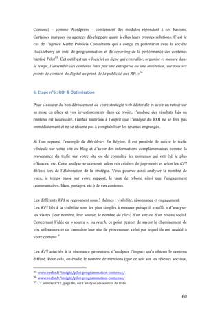   60	
  
Contenu) – comme Wordpress – contiennent des modules répondant à ces besoins.
Certaines marques ou agences développent quant à elles leurs propres solutions. C’est le
cas de l’agence Verbe Publicis Consultants qui a conçu en partenariat avec la société
Huckleberry un outil de programmation et de reporting de la performance des contenus
baptisé Pilot95
. Cet outil est un « logiciel en ligne qui centralise, organise et mesure dans
le temps, l’ensemble des contenus émis par une entreprise ou une institution, sur tous ses
points de contact, du digital au print, de la publicité aux RP. »96
6.	
  Etape	
  n°6	
  :	
  ROI	
  &	
  Optimisation	
  
Pour s’assurer du bon déroulement de votre stratégie web éditoriale et avoir un retour sur
sa mise en place et vos investissements dans ce projet, l’analyse des résultats liés au
contenu est nécessaire. Gardez toutefois à l’esprit que l’analyse du ROI ne se fera pas
immédiatement et ne se résume pas à comptabiliser les revenus engrangés.
Si l’on reprend l’exemple de Décideurs En Région, il est possible de suivre le trafic
véhiculé sur votre site ou blog et d’avoir des informations complémentaires comme la
provenance du trafic sur votre site ou de connaître les contenus qui ont été le plus
efficaces, etc. Cette analyse se construit selon vos critères de jugements et selon les KPI
définis lors de l’élaboration de la stratégie. Vous pourrez ainsi analyser le nombre de
vues, le temps passé sur votre support, le taux de rebond ainsi que l’engagement
(commentaires, likes, partages, etc.) de vos contenus.
Les différents KPI se regroupent sous 3 thèmes : visibilité, résonnance et engagement.
Les KPI liés à la visibilité sont les plus simples à mesurer puisqu’il « suffit » d’analyser
les visites (leur nombre, leur source, le nombre de clics) d’un site ou d’un réseau social.
Concernant l’idée de « source », ou reach, ce point permet de savoir le cheminement de
vos utilisateurs et de connaître leur site de provenance, celui par lequel ils ont accédé à
votre contenu.97
Les KPI attachés à la résonance permettent d’analyser l’impact qu’a obtenu le contenu
diffusé. Pour cela, on étudie le nombre de mentions (que ce soit sur les réseaux sociaux,
	
  	
  	
  	
  	
  	
  	
  	
  	
  	
  	
  	
  	
  	
  	
  	
  	
  	
  	
  	
  	
  	
  	
  	
  	
  	
  	
  	
  	
  	
  	
  	
  	
  	
  	
  	
  	
  	
  	
  	
  	
  	
  	
  	
  	
  	
  	
  	
  	
  	
  	
  	
  	
  	
  	
  	
  
95	
  www.verbe.fr/insight/pilot-­‐programmation-­‐contenus/	
  
96	
  www.verbe.fr/insight/pilot-­‐programmation-­‐contenus/	
  
97	
  Cf. annexe n°12, page 86, sur l’analyse des sources de trafic	
  
 