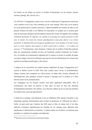   61	
  
les forums ou les blogs) ou encore le nombre d’interactions sur les réseaux sociaux
(retweet, partage, like, favoris, etc.).
Les KPI liés à l’engagement, quant à eux, servent à déterminer l’engouement suscité par
votre contenu vis-à-vis de votre entreprise ou de votre marque. Pour cela, on en analyse
les leads générés par le contenu concerné. L’objectif prédéfini du contenu est dans ce cas
présent d’attirer du trafic et de fidéliser les internautes se rendant sur le contenu pour
créer de nouveaux prospects qui deviendront ensuite des clients. On appelle cette stratégie
l’Inbound marketing. Il s’agit de « la création et le partage de contenu pertinent et utile
avec le monde. En créant du contenu spécifiquement conçu pour plaire à vos clients
potentiels, le Inbound attire des prospects qualifiés pour votre marque et les fait revenir
pour en avoir toujours plus jusqu'à ce qu'ils soient prêts à acheter... et à acheter de
nouveau. »98
Concrètement, cette résonance s’illustre par le nombre d’individus présents
dans les communautés (nombre de fans sur Facebook, nombre d’abonnés sur Twitter,
etc.), le nombre de commentaires engendré par le contenu ou encore le nombre de pages
vues pour chaque visite d’un utilisateur ainsi que les taux de rebond (pour les visiteurs qui
quittent le site/blog aussitôt après y être arrivé).
L’analyse de la conversion du contenu permet également de juger l’engagement qu’a
suscité ce dernier envers la cible. Pour cela, comme nous l’avons vu précédemment,
chaque contenu doit comporter un call-to-action, un objet (lien, bouton, demande de
téléchargement, like, partage) invitant le lecteur à interagir avec le contenu et le faire
devenir acteur de la communication.
Les campagnes sur les réseaux sociaux sont donc également analysables. Plus la
connaissance des datas est précise et fine, plus on peut en tirer des éléments
d’interprétation pertinents. Par ailleurs, il ne faut pas oublier qu’on ne peut pas produire
de contenu sans reporting opérationnel.
L’étude de la stratégie web éditoriale et de ses différents KPIs permet d’accéder à une
importante quantité d’informations pour évaluer la pertinence et l’efficacité de celle-ci.
Enfin, on peut noter que l’analyse des KPIs peut se faire en temps réel, il est donc
judicieux d’analyser régulièrement les résultats de ces contenus pour optimiser plus
rapidement et efficacement ces derniers. L’intérêt ensuite est d’utiliser ces données pour
peaufiner et améliorer la stratégie web éditoriale.
	
  	
  	
  	
  	
  	
  	
  	
  	
  	
  	
  	
  	
  	
  	
  	
  	
  	
  	
  	
  	
  	
  	
  	
  	
  	
  	
  	
  	
  	
  	
  	
  	
  	
  	
  	
  	
  	
  	
  	
  	
  	
  	
  	
  	
  	
  	
  	
  	
  	
  	
  	
  	
  	
  	
  	
  
98	
  blog.flyconseils.com/indicateurs-performance-blogue
 