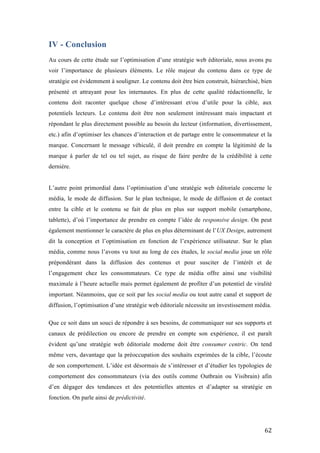   62	
  
IV - Conclusion
Au cours de cette étude sur l’optimisation d’une stratégie web éditoriale, nous avons pu
voir l’importance de plusieurs éléments. Le rôle majeur du contenu dans ce type de
stratégie est évidemment à souligner. Le contenu doit être bien construit, hiérarchisé, bien
présenté et attrayant pour les internautes. En plus de cette qualité rédactionnelle, le
contenu doit raconter quelque chose d’intéressant et/ou d’utile pour la cible, aux
potentiels lecteurs. Le contenu doit être non seulement intéressant mais impactant et
répondant le plus directement possible au besoin du lecteur (information, divertissement,
etc.) afin d’optimiser les chances d’interaction et de partage entre le consommateur et la
marque. Concernant le message véhiculé, il doit prendre en compte la légitimité de la
marque à parler de tel ou tel sujet, au risque de faire perdre de la crédibilité à cette
dernière.
L’autre point primordial dans l’optimisation d’une stratégie web éditoriale concerne le
média, le mode de diffusion. Sur le plan technique, le mode de diffusion et de contact
entre la cible et le contenu se fait de plus en plus sur support mobile (smartphone,
tablette), d’où l’importance de prendre en compte l’idée de responsive design. On peut
également mentionner le caractère de plus en plus déterminant de l’UX Design, autrement
dit la conception et l’optimisation en fonction de l’expérience utilisateur. Sur le plan
média, comme nous l’avons vu tout au long de ces études, le social media joue un rôle
prépondérant dans la diffusion des contenus et pour susciter de l’intérêt et de
l’engagement chez les consommateurs. Ce type de média offre ainsi une visibilité
maximale à l’heure actuelle mais permet également de profiter d’un potentiel de viralité
important. Néanmoins, que ce soit par les social media ou tout autre canal et support de
diffusion, l’optimisation d’une stratégie web éditoriale nécessite un investissement média.
Que ce soit dans un souci de répondre à ses besoins, de communiquer sur ses supports et
canaux de prédilection ou encore de prendre en compte son expérience, il est paraît
évident qu’une stratégie web éditoriale moderne doit être consumer centric. On tend
même vers, davantage que la préoccupation des souhaits exprimées de la cible, l’écoute
de son comportement. L’idée est désormais de s’intéresser et d’étudier les typologies de
comportement des consommateurs (via des outils comme Outbrain ou Visibrain) afin
d’en dégager des tendances et des potentielles attentes et d’adapter sa stratégie en
fonction. On parle ainsi de prédictivité.
 