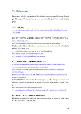   63	
  
V - Bibliographie
Les sources utilisées pour ce travail de recherche sont recensées ici et sont classées
par thématiques. Ces thèmes sont recensés de manière à respecter le sens de lecture du
projet.
STATISTIQUES
www.rtl.fr/actu/economie/le-nombre-de-sites-internet-a-depasse-le-milliard-dans-le-monde-
7774377986
LES DIFFERENTS ACTEURS ET LES DIFFERENTS TYPES DE CONTENU
www.youlovewords.com/
www.ecrirepourleweb.com/strategie-de-contenu-diversifier-pour-mieux-regner/
BÔ, Daniel, Brand Content Stratégique, le contenu comme levier de création de valeur, Paris,
Octobre 2014, 280 p., p. 102.
www.editorialweb.fr/mais-quoi-peut-servir-un-consultant-editorial
www.metiers.internet.gouv.fr/metier/redacteur-web
www.contenus-en-ligne.com/metier-directeur-editorial
REFERENCEMENT ET CONTRAINTES SEO
fr.slideshare.net/rboussicaud/smo-techniques-de-referencement-avec-les-rseaux-sociaux
www.webetsolutions.com/referencement-seo-sea-sem-smo/
www.sudouest.fr/2015/04/21/nouvel-algorithme-de-google-qu-est-ce-qui-va-changer-
1899018-4725.php
tempsreel.nouvelobs.com/tech/20150421.OBS7645/google-modifie-son-algorithme-qu-est-
ce-que-ca-change.html
CANIVET-BOURGAUX, Isabelle, Bien rédiger pour le web : stratégie de contenu pour
améliorer son référencement naturel, 3e
édition, Paris, février 2014, Editions Eyrolles, 713 p.,
p. 12.
www.madalana.fr/google-panda-pinguoin-colibri/
www.journaldunet.com/solutions/seo-referencement/google-pigeon-et-le-seo-local.shtml
LES MEDIAS & SUPPORTS DE DIFFUSION
BÔ, Daniel, Brand Content Stratégique, le contenu comme levier de création de valeur, Paris,
Octobre 2014, 280 p., p. 127, 128, 129.
 