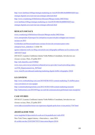   64	
  
http://www.latribune.fr/blogs/strategie-marketing-en-1min30/20140610trib000834265/une-
strategie-digitale-est-avant-tout-une-strategie-editoriale.html
http://www.e-marketing.fr/Definitions-Glossaire/Marque-media-240210.htm
www.latribune.fr/blogs/strategie-marketing-en-1min30/20140610trib000834265/une-
strategie-digitale-est-avant-tout-une-strategie-editoriale.html
RESEAUX SOCIAUX
www.e-marketing.fr/Definitions-Glossaire/Marque-media-240210.htm
www.entreprendre.fr/pourquoi-les-entreprises-ne-peuvent-plus-echapper-aux-reseaux-
sociaux-en-2015
fr.slideshare.net/rboussicaud/rseaux-sociaux-leviers-de-croissance-pour-votre-
entreprise?next_slideshow=1 (slide 10)
agence-redaction-web.over-blog.com/article-une-infographie-edifiante-sur-le-contenu-web-
100735577.html
JAVAULT, Laurent, Conférence interne Verbe Publicis Consultants, Introduction aux
réseaux sociaux, Paris, 23 juillet 2015
http://info.sharethis.com/CSTRQ1
www.cisco.com/c/en/us/solutions/collateral/service-provider/visual-networking-index-
vni/VNI_Hyperconnectivity_WP.html
www.1min30.com/inbound-marketing/marketing-digital-chiffre-infographie-22626
LE CONTENU
http://www.webmarketing-com.com/2015/02/06/35321-content-marketing-15-chiffres-pour-
vous-convaincre-et-vous-equiper
http://contentmarketinginstitute.com/2012/10/2013-b2b-content-marketing-research/
http://hubinstitute.com/2014/05/lugc-un-outil-de-communication-performant-mais-inexploite/
CASE STUDIES
JAVAULT, Laurent, Conférence interne Verbe Publicis Consultants, Introduction aux
réseaux sociaux, Paris, 23 juillet 2015
www.ladn.eu/actualites/retour-sur-experience-digitale-poilu-leon-vivien,article,17367.html
JOURNALISME WEB
www.inaglobal.fr/idees/article/le-web-est-il-la-poubelle-de-l-info-8392
New York Times, rapport interne, « Innovation », mars 2014
(fr.scribd.com/doc/224332847/NYT-Innovation-Report-2014)
 