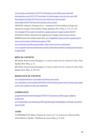   65	
  
www.nytimes.com/interactive/2013/12/20/sunday-review/dialect-quiz-map.html
jimromenesko.com/2012/12/27/more-than-3-5-million-page-views-for-nyts-snow-fall/
blog.lefigaro.fr/medias/2013/01/avec-snow-fall-le-new-york-tim.html
meta-media.fr/2013/10/10/scroll-is-the-new-clic-is-it.html
FRANCHI, Francesco, Designing News : changing the World of Editorial Design and
Information Graphics Die Gestalten Verlag, septembre 2013, 224 p., p. 174, 177, 178.
www.lequipe.fr/Tous-sports/Actualites/L-equipe-presente-l-equipe-explore/366210
JOUHAUD, Fabrice, Directeur de la rédaction de L’Equipe, interviewé par Jérémie
POIROUX pour INA Global, juillet 2014, www.inaglobal.fr/presse/article/l-equipe-peut-il-
encore-innover-dans-l-information-sportive-7685
www.atinternet.com/documents/medias-7-des-visites-arrivent-via-facebook/
www.inaglobal.fr/presse/article/instant-articles-de-facebook-aubaine-ou-piege-pour-la-presse-
en-ligne-8264
RÔLE DU CONTENU
BÔ, Daniel, Brand Content Stratégique, le contenu comme levier de création de valeur, Paris,
Octobre 2014, 280 p., p. 12.
BÔ, Daniel, Brand Content Stratégique, le contenu comme levier de création de valeur, Paris,
Octobre 2014, 280 p., p. 232, 233.
RESONANCE DU CONTENU
www.blogdumoderateur.com/medias-facebook-source-trafic/
www.abondance.com/actualites/20150824-15452-facebook-genere-plus-de-trafic-que-google-
sur-les-sites-media-aux-etats-unis-etude.html
COMPLIANCE
googlewebmastercentral-fr.blogspot.fr/2014/11/internautes-mobiles-pages-adaptees-
mobile.html
www.theguardian.com/technology/2015/apr/20/google-mobilegeddon-will-shake-up-mobile-
search-results
AUDIT
VANDERMEULEN, Muriel, Stratégie de contenu web : la revanche de l’éditorial, Paris,
2010, Editions L’Alambic - Distillateur de savoir, 288 p., p. 27 à 44.
 