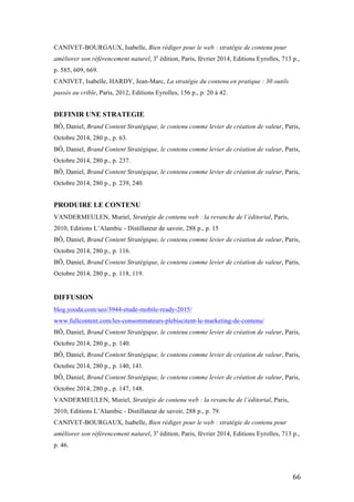   66	
  
CANIVET-BOURGAUX, Isabelle, Bien rédiger pour le web : stratégie de contenu pour
améliorer son référencement naturel, 3e
édition, Paris, février 2014, Editions Eyrolles, 713 p.,
p. 585, 609, 669.
CANIVET, Isabelle, HARDY, Jean-Marc, La stratégie du contenu en pratique : 30 outils
passés au crible, Paris, 2012, Editions Eyrolles, 156 p., p. 20 à 42.
DEFINIR UNE STRATEGIE
BÔ, Daniel, Brand Content Stratégique, le contenu comme levier de création de valeur, Paris,
Octobre 2014, 280 p., p. 63.
BÔ, Daniel, Brand Content Stratégique, le contenu comme levier de création de valeur, Paris,
Octobre 2014, 280 p., p. 237.
BÔ, Daniel, Brand Content Stratégique, le contenu comme levier de création de valeur, Paris,
Octobre 2014, 280 p., p. 239, 240.
PRODUIRE LE CONTENU
VANDERMEULEN, Muriel, Stratégie de contenu web : la revanche de l’éditorial, Paris,
2010, Editions L’Alambic - Distillateur de savoir, 288 p., p. 15
BÔ, Daniel, Brand Content Stratégique, le contenu comme levier de création de valeur, Paris,
Octobre 2014, 280 p., p. 116.
BÔ, Daniel, Brand Content Stratégique, le contenu comme levier de création de valeur, Paris,
Octobre 2014, 280 p., p. 118, 119.
DIFFUSION
blog.yooda.com/seo/3944-etude-mobile-ready-2015/
www.fullcontent.com/les-consommateurs-plebiscitent-le-marketing-de-contenu/
BÔ, Daniel, Brand Content Stratégique, le contenu comme levier de création de valeur, Paris,
Octobre 2014, 280 p., p. 140.
BÔ, Daniel, Brand Content Stratégique, le contenu comme levier de création de valeur, Paris,
Octobre 2014, 280 p., p. 140, 141.
BÔ, Daniel, Brand Content Stratégique, le contenu comme levier de création de valeur, Paris,
Octobre 2014, 280 p., p. 147, 148.
VANDERMEULEN, Muriel, Stratégie de contenu web : la revanche de l’éditorial, Paris,
2010, Editions L’Alambic - Distillateur de savoir, 288 p., p. 79.
CANIVET-BOURGAUX, Isabelle, Bien rédiger pour le web : stratégie de contenu pour
améliorer son référencement naturel, 3e
édition, Paris, février 2014, Editions Eyrolles, 713 p.,
p. 46.
 