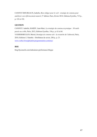   67	
  
CANIVET-BOURGAUX, Isabelle, Bien rédiger pour le web : stratégie de contenu pour
améliorer son référencement naturel, 3e
édition, Paris, février 2014, Editions Eyrolles, 713 p.,
p. 152 et 192.
GESTION
CANIVET, Isabelle, HARDY, Jean-Marc, La stratégie du contenu en pratique : 30 outils
passés au crible, Paris, 2012, Editions Eyrolles, 156 p., p. 63 et 64.
VANDERMEULEN, Muriel, Stratégie de contenu web : la revanche de l’éditorial, Paris,
2010, Editions L’Alambic - Distillateur de savoir, 288 p., p. 21.
www.verbe.fr/insight/pilot-programmation-contenus/
ROI
blog.flyconseils.com/indicateurs-performance-blogue
 