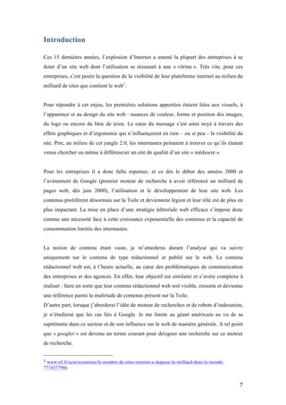   7	
  
Introduction
Ces 15 dernières années, l’explosion d’Internet a amené la plupart des entreprises à se
doter d’un site web dont l’utilisation se résumait à une « vitrine ». Très vite, pour ces
entreprises, s’est posée la question de la visibilité de leur plateforme internet au milieu du
milliard de sites que contient le web1
.
Pour répondre à cet enjeu, les premières solutions apportées étaient liées aux visuels, à
l’apparence et au design du site web : nuances de couleur, forme et position des images,
du logo ou encore du bloc de texte. Le cœur du message s’est ainsi noyé à travers des
effets graphiques et d’ergonomie qui n’influençaient en rien – ou si peu - la visibilité du
site. Pire, au milieu de cet jungle 2.0, les internautes peinaient à trouver ce qu’ils étaient
venus chercher ou même à différencier un site de qualité d’un site « médiocre ».
Pour les entreprises il a donc fallu repenser, et ce dès le début des années 2000 et
l’avènement de Google (premier moteur de recherche à avoir référencé un milliard de
pages web, dès juin 2000), l’utilisation et le développement de leur site web. Les
contenus prolifèrent désormais sur la Toile et deviennent légion et leur rôle est de plus en
plus impactant. La mise en place d’une stratégie éditoriale web efficace s’impose donc
comme une nécessité face à cette croissance exponentielle des contenus et la capacité de
consommation limitée des internautes.
La notion de contenu étant vaste, je m’attarderai durant l’analyse qui va suivre
uniquement sur le contenu de type rédactionnel et publié sur le web. Le contenu
rédactionnel web est, à l’heure actuelle, au cœur des problématiques de communication
des entreprises et des agences. En effet, leur objectif est similaire et s’avère complexe à
réaliser : faire en sorte que leur contenu rédactionnel web soit visible, ressorte et devienne
une référence parmi la multitude de contenus présent sur la Toile.
D’autre part, lorsque j’aborderai l’idée de moteur de recherches et de robots d’indexation,
je n’étudierai que les cas liés à Google. Je me limite au géant américain au vu de sa
suprématie dans ce secteur et de son influence sur le web de manière générale. A tel point
que « googler » est devenu un terme courant pour désigner une recherche sur ce moteur
de recherche.
	
  	
  	
  	
  	
  	
  	
  	
  	
  	
  	
  	
  	
  	
  	
  	
  	
  	
  	
  	
  	
  	
  	
  	
  	
  	
  	
  	
  	
  	
  	
  	
  	
  	
  	
  	
  	
  	
  	
  	
  	
  	
  	
  	
  	
  	
  	
  	
  	
  	
  	
  	
  	
  	
  	
  	
  
1	
  www.rtl.fr/actu/economie/le-nombre-de-sites-internet-a-depasse-le-milliard-dans-le-monde-
7774377986	
  
 