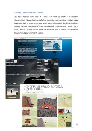   70	
  
Annexe 4 : visuels d’articles Explore.
	
  
Les deux premiers sont issus de l’article « A bout de souffle » et montrent
l’incorporation d’éléments contextuels (sur le premier visuel, une interview) en marge
du contenu texte et la part importante laissée au social media (le deuxième visuel met
en avant les liens Twitter des différents participants à l’élaboration de l’article). Le 3e
visuel, issu de l’article « Base Jump, les pieds sur terre », montre l’utilisation de
contenu visuel pour informer le lecteur.
 