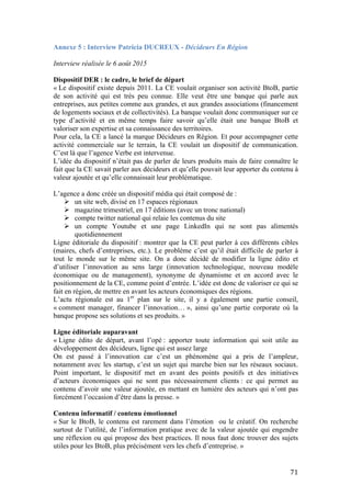   71	
  
Annexe 5 : Interview Patricia DUCREUX - Décideurs En Région
Interview réalisée le 6 août 2015
Dispositif DER : le cadre, le brief de départ
« Le dispositif existe depuis 2011. La CE voulait organiser son activité BtoB, partie
de son activité qui est très peu connue. Elle veut être une banque qui parle aux
entreprises, aux petites comme aux grandes, et aux grandes associations (financement
de logements sociaux et de collectivités). La banque voulait donc communiquer sur ce
type d’activité et en même temps faire savoir qu’elle était une banque BtoB et
valoriser son expertise et sa connaissance des territoires.
Pour cela, la CE a lancé la marque Décideurs en Région. Et pour accompagner cette
activité commerciale sur le terrain, la CE voulait un dispositif de communication.
C’est là que l’agence Verbe est intervenue.
L’idée du dispositif n’était pas de parler de leurs produits mais de faire connaître le
fait que la CE savait parler aux décideurs et qu’elle pouvait leur apporter du contenu à
valeur ajoutée et qu’elle connaissait leur problématique.
L’agence a donc créée un dispositif média qui était composé de :
Ø un site web, divisé en 17 espaces régionaux
Ø magazine trimestriel, en 17 éditions (avec un tronc national)
Ø compte twitter national qui relaie les contenus du site
Ø un compte Youtube et une page LinkedIn qui ne sont pas alimentés
quotidiennement
Ligne éditoriale du dispositif : montrer que la CE peut parler à ces différents cibles
(maires, chefs d’entreprises, etc.). Le problème c’est qu’il était difficile de parler à
tout le monde sur le même site. On a donc décidé de modifier la ligne édito et
d’utiliser l’innovation au sens large (innovation technologique, nouveau modèle
économique ou de management), synonyme de dynamisme et en accord avec le
positionnement de la CE, comme point d’entrée. L’idée est donc de valoriser ce qui se
fait en région, de mettre en avant les acteurs économiques des régions.
L’actu régionale est au 1er
plan sur le site, il y a également une partie conseil,
« comment manager, financer l’innovation… », ainsi qu’une partie corporate où la
banque propose ses solutions et ses produits. »
Ligne éditoriale auparavant
« Ligne édito de départ, avant l’opé : apporter toute information qui soit utile au
développement des décideurs, ligne qui est assez large
On est passé à l’innovation car c’est un phénomène qui a pris de l’ampleur,
notamment avec les startup, c’est un sujet qui marche bien sur les réseaux sociaux.
Point important, le dispositif met en avant des points positifs et des initiatives
d’acteurs économiques qui ne sont pas nécessairement clients : ce qui permet au
contenu d’avoir une valeur ajoutée, en mettant en lumière des acteurs qui n’ont pas
forcément l’occasion d’être dans la presse. »
Contenu informatif / contenu émotionnel
« Sur le BtoB, le contenu est rarement dans l’émotion ou le créatif. On recherche
surtout de l’utilité, de l’information pratique avec de la valeur ajoutée qui engendre
une réflexion ou qui propose des best practices. Il nous faut donc trouver des sujets
utiles pour les BtoB, plus précisément vers les chefs d’entreprise. »
 