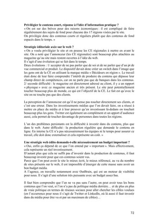   72	
  
Privilégier le contenu court, réponse à l’idée d’information pratique ?
« On est sur des brèves pour des raisons économiques : il est compliqué de faire
régulièrement des sujets de fond pour chacune des 17 régions visées par le site.
On privilégie donc des contenus courts et réguliers plutôt que des contenus de fond
espacés dans le temps. »
Stratégie éditoriale axée sur le web ?
« On a voulu privilégier le site et on pousse les CE régionales à mettre en avant le
site. On a noté que l’annonceur (les CE régionales) sont beaucoup plus attachées au
magazine qu’au site mais restent ouvertes à l’idée du web.
Il s’agit d’une évolution qui se fait dans le temps.
Deux évolutions : 1/ accepter de ne pas parler que de soi et de ne parler que d’un pt de
vue commercial et produit. Le dispositif devait donc créer un switch dans l’image que
les gens ont de la CE en utilisant la marque média « Décideurs en région ». Le travail
était donc de leur faire comprendre l’intérêt de produire du contenu qui dépasse leur
champ direct de compétences, car on ne parle pas que de banques dans les contenus.
2/ seconde difficulté : le magazine est directement adressé au client, il y a un rapport
« physique » avec ce magazine ancien et très présent. Le site peut potentiellement
toucher beaucoup plus de monde, ce qui est l’objectif de la CE. Le fait est qu’avec le
site on ne touche pas que des clients.
La perception de l’annonceur est qu’il ne pense pas toucher directement ses clients, et
c’est une erreur. Dans les investissements médias que l’on devait faire, on a réussi à
mettre en place du média et à leur prouver qu’en investissant là-dedans on touchait
beaucoup plus les gens. Twitter est également un complément et un apport d’audience
aussi, cela permet de toucher davantage de personnes dans toutes les régions.
L’un des problèmes persistants est la difficulté à investir dans du contenu, plus que
dans le web. Autre difficulté : la production régulière que demande le contenu en
ligne. En interne la CE n’a pas nécessairement les équipes ni le temps pour assurer ce
travail, elle doit donc externaliser et cela représente un coût. »
Une stratégie web édito demande-t-elle nécessairement un budget important ?
« Oui, enfin ça dépend de ce que l’on entend par « important ». Mais effectivement,
cela représente un réel investissement.
D’autant plus que cela ne suffit pas d’investir dans la production de contenus, il faut
beaucoup investir pour que ces contenus soient vus.
Parce que l’on peut avoir le site le mieux écrit, le mieux référencé, au vu du nombre
de sites présents sur le web, il est impossible d’émerger de cette masse sans avoir un
bon budget média.
A l’agence, on travaille notamment avec OutBrain, qui est un moteur de visibilité
pour nous. Il s’agit d’une solution très puissante avec un budget assez bas.
Il faut bien comprendre que l’un ne va pas sans l’autre, on peut avoir tous les bons
contenus que l’on veut, si l’on n’a pas de politique média derrière… et de plus en plus
de vraie politique en termes de réseaux sociaux pour aller chercher les cibles voulues
(en l’occurrence pour nous il s’agit de Twitter et LinkedIn, où là aussi il faut investir
dans du média pour être vu et par un maximum de cibles)…
 