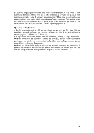   73	
  
Le contenu ne peut pas vivre sans une bonne visibilité média et vice versa. Il faut
néanmoins de bons contenus pour que la cible soit amenée à revenir sur le site. Il faut
néanmoins accepter l’idée de visiteurs uniques même s’il faut faire en sorte de trouver
des mécaniques pour qu’ils soient intéressés par d’autres contenus. Par exemple, notre
investissement pour OutBrain s’élève entre 8 000 et 10 000 euros par mois et cela
nous amenait 50% de notre audience, ce qui n’st pas négligeable. »
Qu’est-ce qu’OutBrain ?
« Société américaine qui a créé un algorithme qui est mis sur les sites éditeurs
principaux à grande audience, par exemple en France les sites de presse traditionnels
et pure players (Le Monde, La Tribune, etc.).
Cet algorithme fonctionne comme pour les bannières, sauf qu’il s’agit de contenu.
OutBrain sponsorise des contenus (comme des articles), il nous suffit d’acheter la
présence de nos articles sur certains sites. L’algorithme analyse le parcours du lecteur
et va afficher en fonction du contenu.
OutBrain est une solution fiable et sûre qui est rentable en termes de retombées. Il
propose également un back office qui permet de connaître les articles plus vus, les
sites les plus performants ainsi que le coût moyen de chaque campagne… »
	
   	
  
 